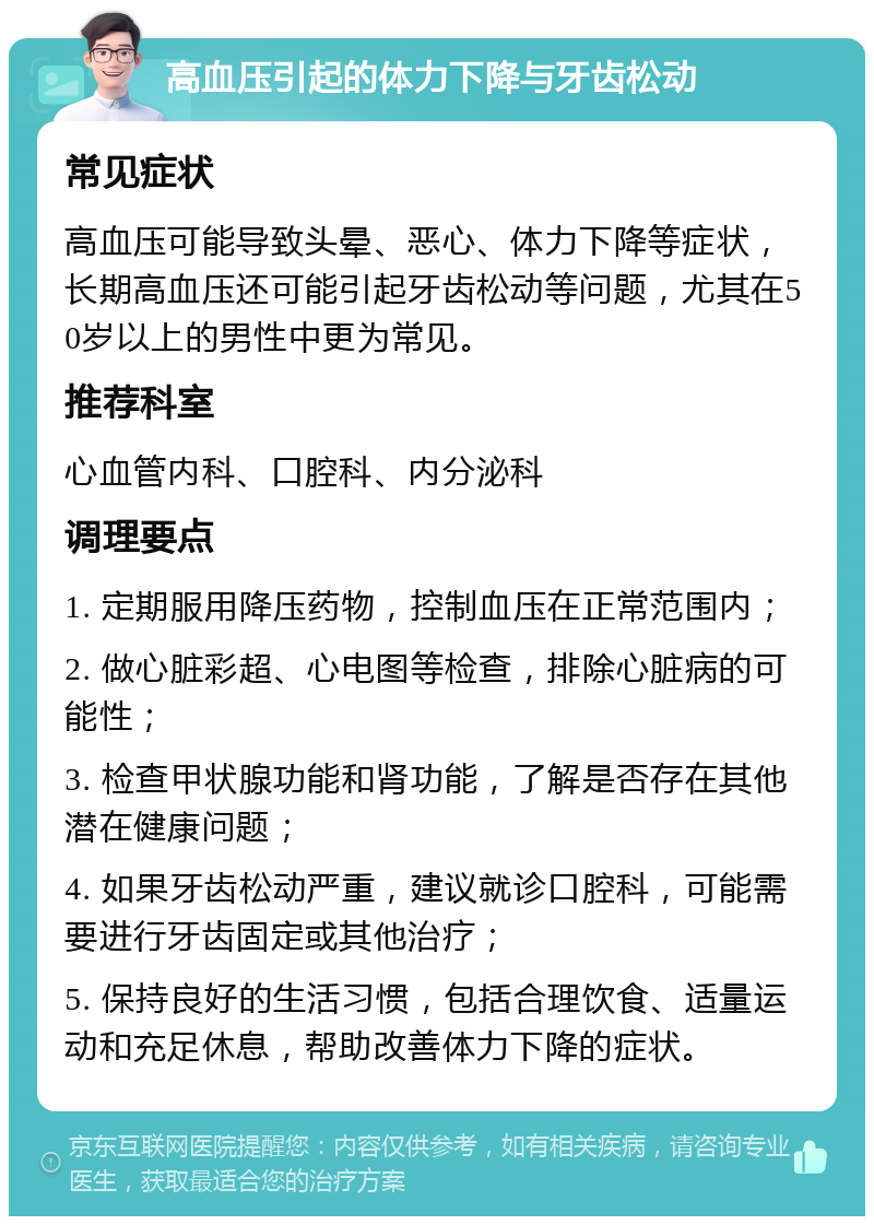 高血压引起的体力下降与牙齿松动 常见症状 高血压可能导致头晕、恶心、体力下降等症状，长期高血压还可能引起牙齿松动等问题，尤其在50岁以上的男性中更为常见。 推荐科室 心血管内科、口腔科、内分泌科 调理要点 1. 定期服用降压药物，控制血压在正常范围内； 2. 做心脏彩超、心电图等检查，排除心脏病的可能性； 3. 检查甲状腺功能和肾功能，了解是否存在其他潜在健康问题； 4. 如果牙齿松动严重，建议就诊口腔科，可能需要进行牙齿固定或其他治疗； 5. 保持良好的生活习惯，包括合理饮食、适量运动和充足休息，帮助改善体力下降的症状。