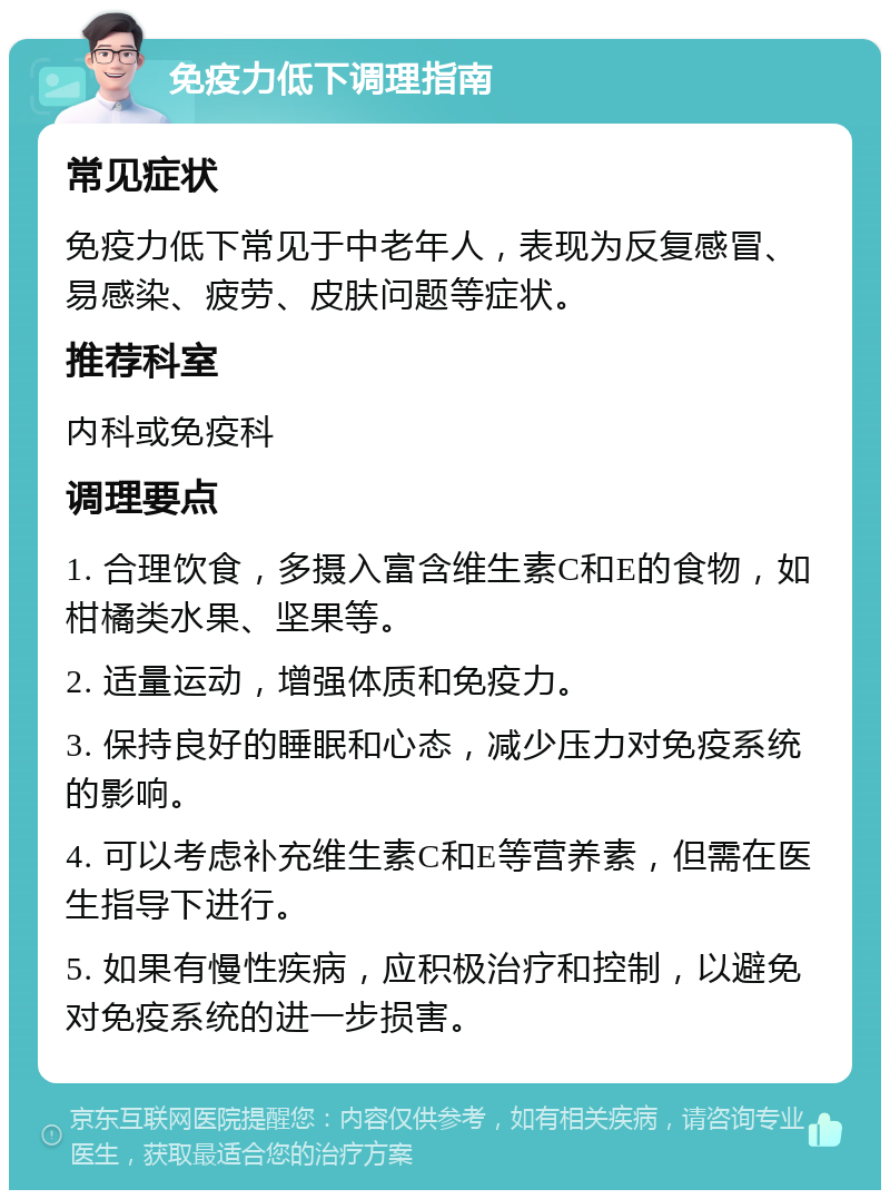 免疫力低下调理指南 常见症状 免疫力低下常见于中老年人，表现为反复感冒、易感染、疲劳、皮肤问题等症状。 推荐科室 内科或免疫科 调理要点 1. 合理饮食，多摄入富含维生素C和E的食物，如柑橘类水果、坚果等。 2. 适量运动，增强体质和免疫力。 3. 保持良好的睡眠和心态，减少压力对免疫系统的影响。 4. 可以考虑补充维生素C和E等营养素，但需在医生指导下进行。 5. 如果有慢性疾病，应积极治疗和控制，以避免对免疫系统的进一步损害。