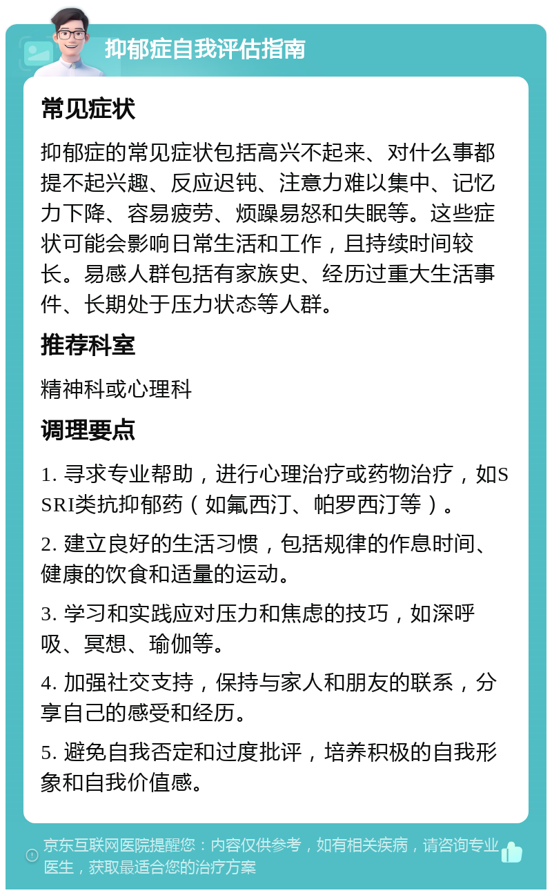 抑郁症自我评估指南 常见症状 抑郁症的常见症状包括高兴不起来、对什么事都提不起兴趣、反应迟钝、注意力难以集中、记忆力下降、容易疲劳、烦躁易怒和失眠等。这些症状可能会影响日常生活和工作，且持续时间较长。易感人群包括有家族史、经历过重大生活事件、长期处于压力状态等人群。 推荐科室 精神科或心理科 调理要点 1. 寻求专业帮助，进行心理治疗或药物治疗，如SSRI类抗抑郁药（如氟西汀、帕罗西汀等）。 2. 建立良好的生活习惯，包括规律的作息时间、健康的饮食和适量的运动。 3. 学习和实践应对压力和焦虑的技巧，如深呼吸、冥想、瑜伽等。 4. 加强社交支持，保持与家人和朋友的联系，分享自己的感受和经历。 5. 避免自我否定和过度批评，培养积极的自我形象和自我价值感。