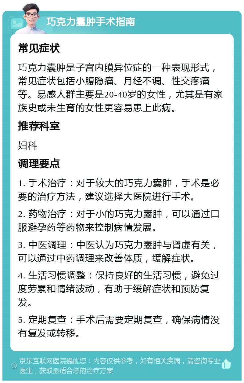 巧克力囊肿手术指南 常见症状 巧克力囊肿是子宫内膜异位症的一种表现形式，常见症状包括小腹隐痛、月经不调、性交疼痛等。易感人群主要是20-40岁的女性，尤其是有家族史或未生育的女性更容易患上此病。 推荐科室 妇科 调理要点 1. 手术治疗：对于较大的巧克力囊肿，手术是必要的治疗方法，建议选择大医院进行手术。 2. 药物治疗：对于小的巧克力囊肿，可以通过口服避孕药等药物来控制病情发展。 3. 中医调理：中医认为巧克力囊肿与肾虚有关，可以通过中药调理来改善体质，缓解症状。 4. 生活习惯调整：保持良好的生活习惯，避免过度劳累和情绪波动，有助于缓解症状和预防复发。 5. 定期复查：手术后需要定期复查，确保病情没有复发或转移。