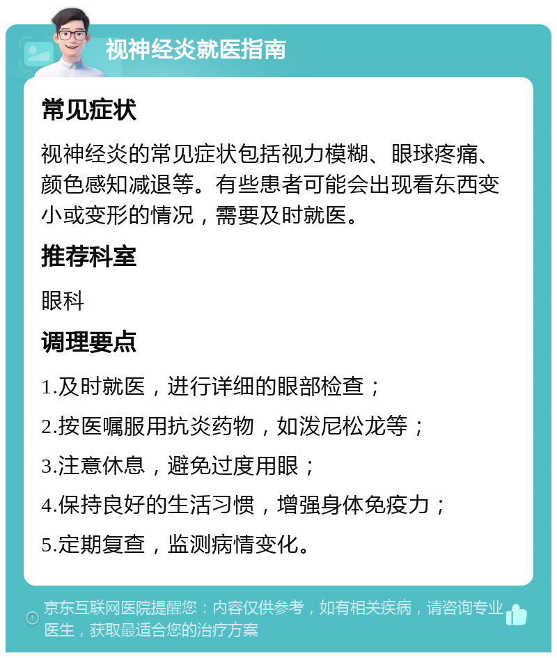 视神经炎就医指南 常见症状 视神经炎的常见症状包括视力模糊、眼球疼痛、颜色感知减退等。有些患者可能会出现看东西变小或变形的情况，需要及时就医。 推荐科室 眼科 调理要点 1.及时就医，进行详细的眼部检查； 2.按医嘱服用抗炎药物，如泼尼松龙等； 3.注意休息，避免过度用眼； 4.保持良好的生活习惯，增强身体免疫力； 5.定期复查，监测病情变化。