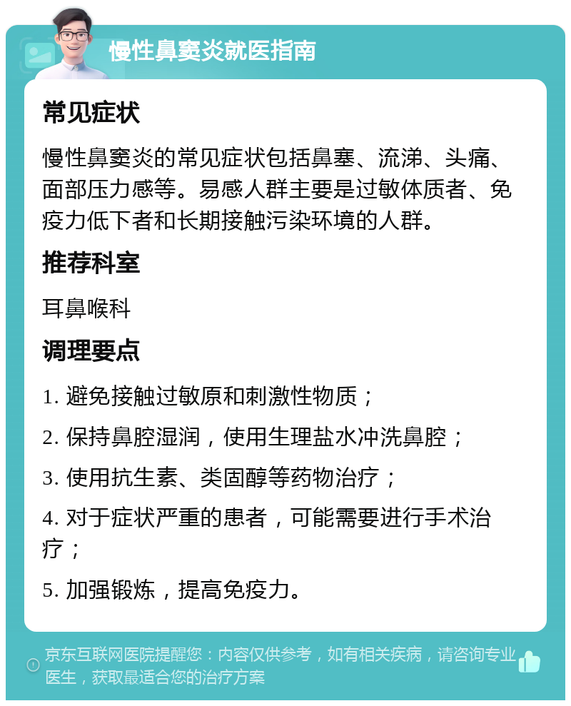 慢性鼻窦炎就医指南 常见症状 慢性鼻窦炎的常见症状包括鼻塞、流涕、头痛、面部压力感等。易感人群主要是过敏体质者、免疫力低下者和长期接触污染环境的人群。 推荐科室 耳鼻喉科 调理要点 1. 避免接触过敏原和刺激性物质； 2. 保持鼻腔湿润，使用生理盐水冲洗鼻腔； 3. 使用抗生素、类固醇等药物治疗； 4. 对于症状严重的患者，可能需要进行手术治疗； 5. 加强锻炼，提高免疫力。