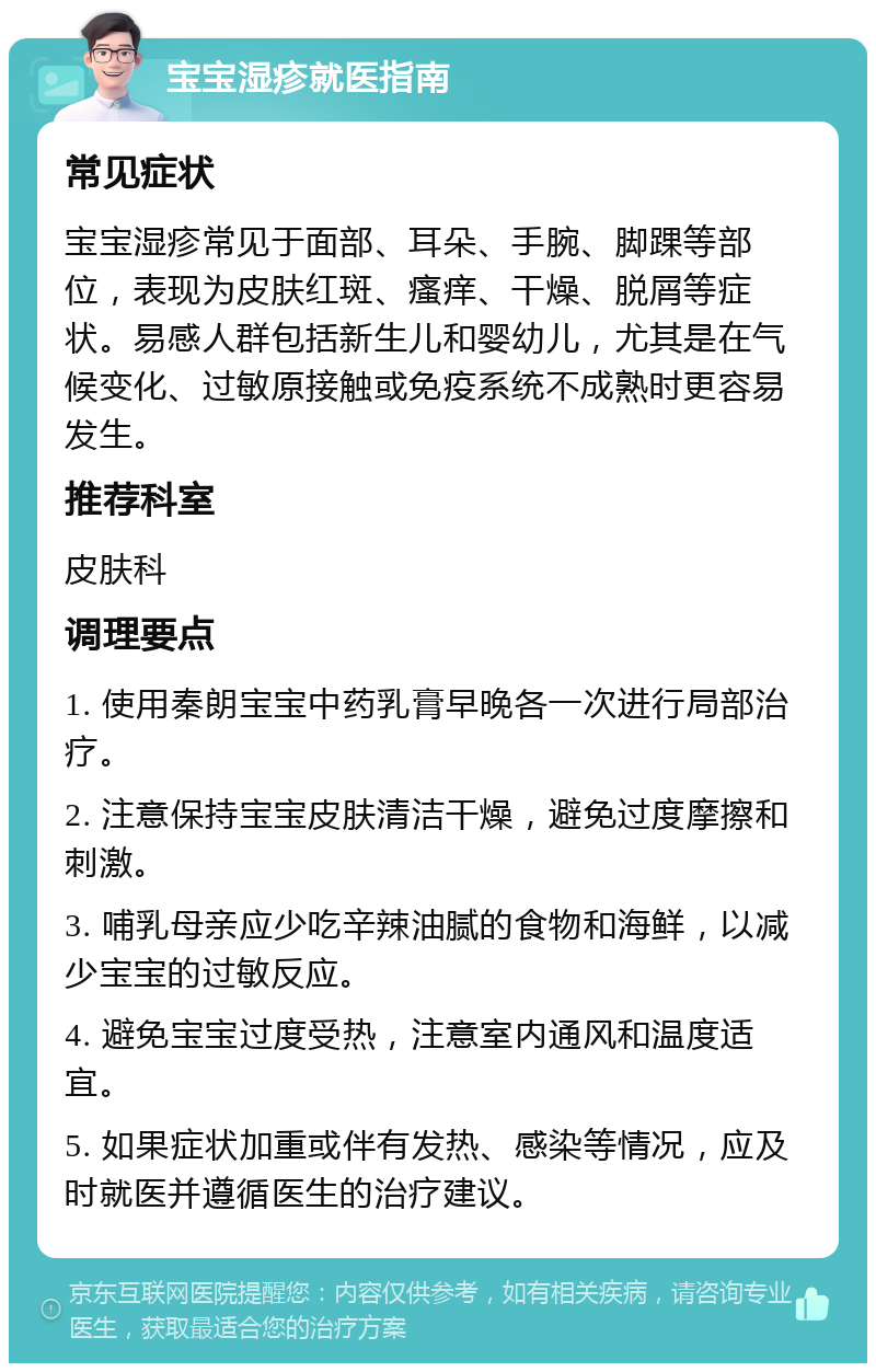 宝宝湿疹就医指南 常见症状 宝宝湿疹常见于面部、耳朵、手腕、脚踝等部位，表现为皮肤红斑、瘙痒、干燥、脱屑等症状。易感人群包括新生儿和婴幼儿，尤其是在气候变化、过敏原接触或免疫系统不成熟时更容易发生。 推荐科室 皮肤科 调理要点 1. 使用秦朗宝宝中药乳膏早晚各一次进行局部治疗。 2. 注意保持宝宝皮肤清洁干燥，避免过度摩擦和刺激。 3. 哺乳母亲应少吃辛辣油腻的食物和海鲜，以减少宝宝的过敏反应。 4. 避免宝宝过度受热，注意室内通风和温度适宜。 5. 如果症状加重或伴有发热、感染等情况，应及时就医并遵循医生的治疗建议。