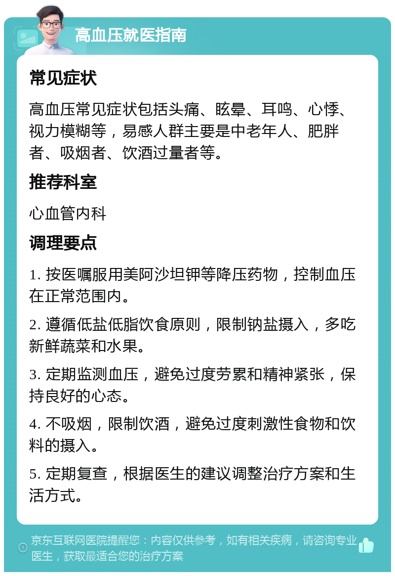 高血压就医指南 常见症状 高血压常见症状包括头痛、眩晕、耳鸣、心悸、视力模糊等，易感人群主要是中老年人、肥胖者、吸烟者、饮酒过量者等。 推荐科室 心血管内科 调理要点 1. 按医嘱服用美阿沙坦钾等降压药物，控制血压在正常范围内。 2. 遵循低盐低脂饮食原则，限制钠盐摄入，多吃新鲜蔬菜和水果。 3. 定期监测血压，避免过度劳累和精神紧张，保持良好的心态。 4. 不吸烟，限制饮酒，避免过度刺激性食物和饮料的摄入。 5. 定期复查，根据医生的建议调整治疗方案和生活方式。