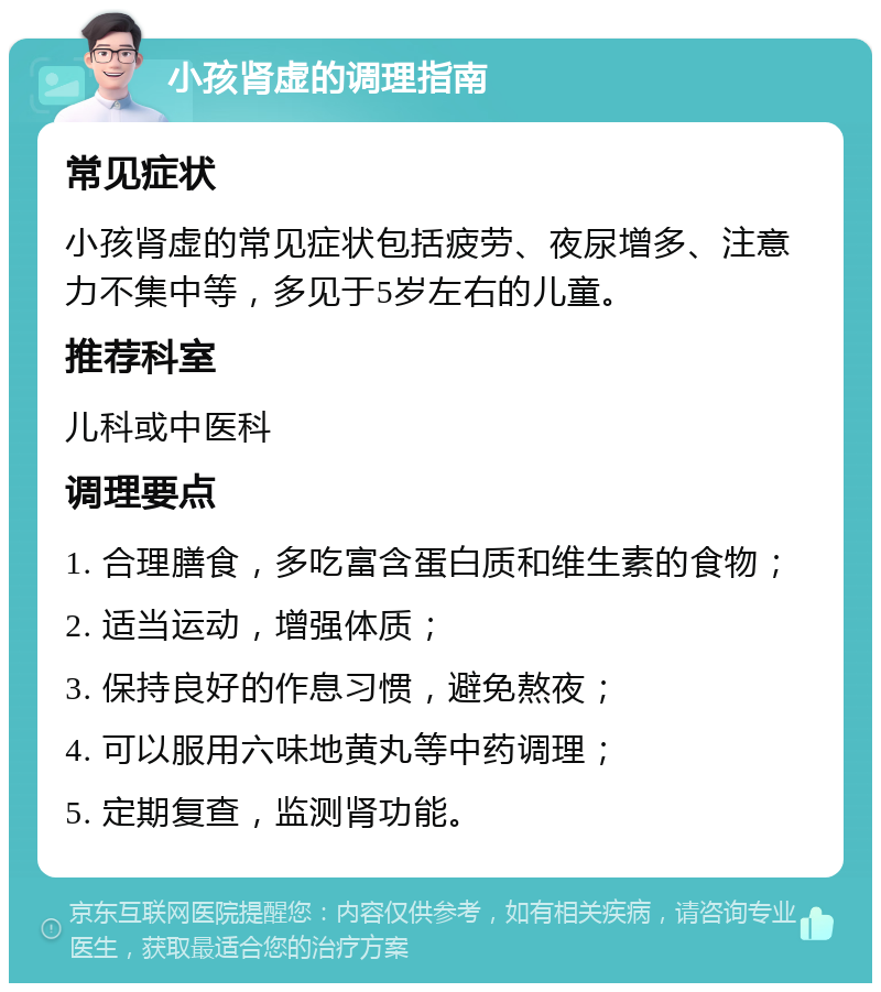 小孩肾虚的调理指南 常见症状 小孩肾虚的常见症状包括疲劳、夜尿增多、注意力不集中等，多见于5岁左右的儿童。 推荐科室 儿科或中医科 调理要点 1. 合理膳食，多吃富含蛋白质和维生素的食物； 2. 适当运动，增强体质； 3. 保持良好的作息习惯，避免熬夜； 4. 可以服用六味地黄丸等中药调理； 5. 定期复查，监测肾功能。