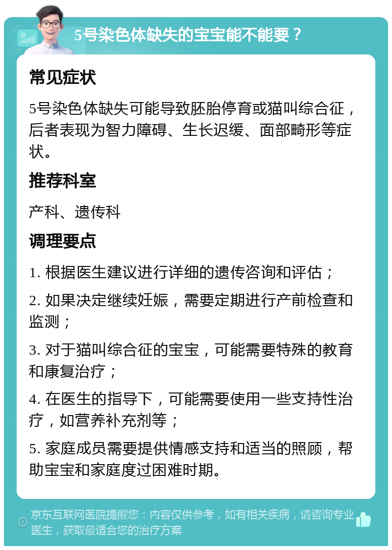 5号染色体缺失的宝宝能不能要？ 常见症状 5号染色体缺失可能导致胚胎停育或猫叫综合征，后者表现为智力障碍、生长迟缓、面部畸形等症状。 推荐科室 产科、遗传科 调理要点 1. 根据医生建议进行详细的遗传咨询和评估； 2. 如果决定继续妊娠，需要定期进行产前检查和监测； 3. 对于猫叫综合征的宝宝，可能需要特殊的教育和康复治疗； 4. 在医生的指导下，可能需要使用一些支持性治疗，如营养补充剂等； 5. 家庭成员需要提供情感支持和适当的照顾，帮助宝宝和家庭度过困难时期。