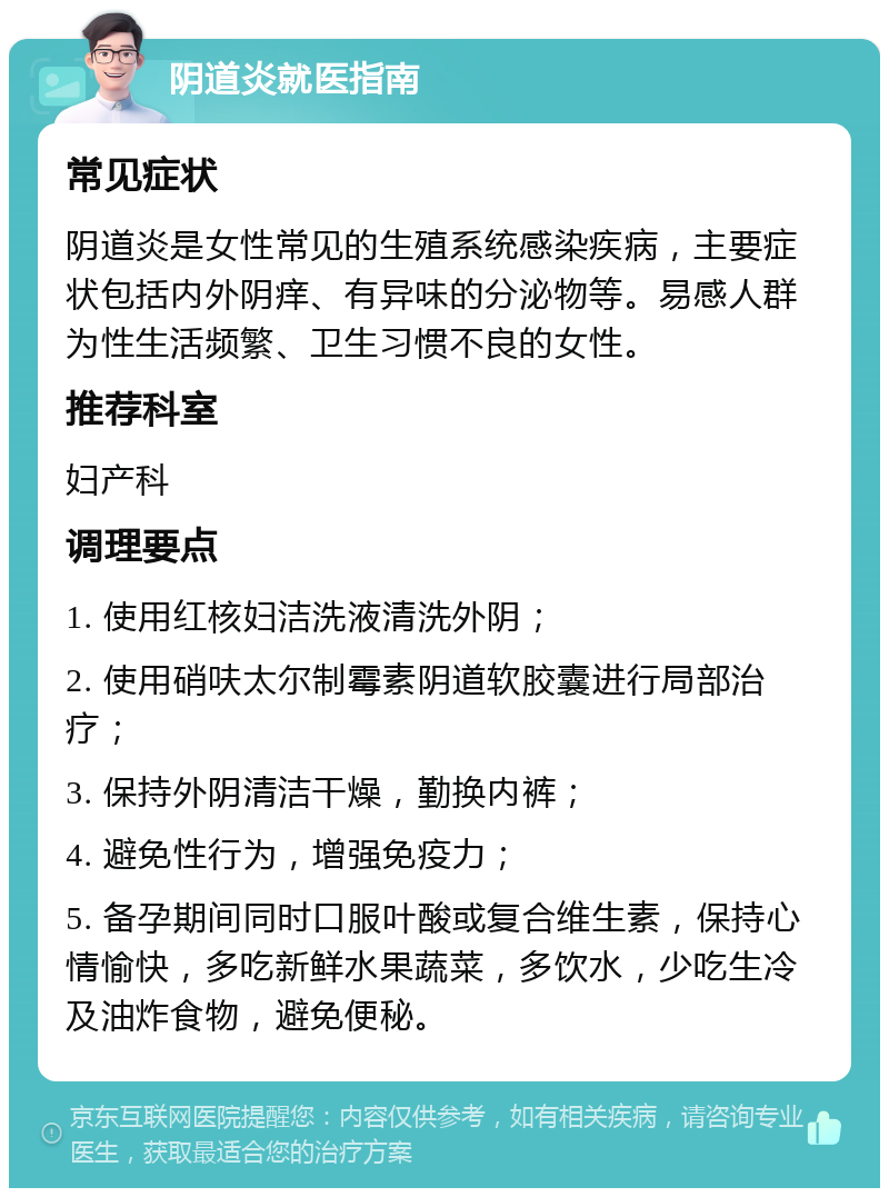 阴道炎就医指南 常见症状 阴道炎是女性常见的生殖系统感染疾病，主要症状包括内外阴痒、有异味的分泌物等。易感人群为性生活频繁、卫生习惯不良的女性。 推荐科室 妇产科 调理要点 1. 使用红核妇洁洗液清洗外阴； 2. 使用硝呋太尔制霉素阴道软胶囊进行局部治疗； 3. 保持外阴清洁干燥，勤换内裤； 4. 避免性行为，增强免疫力； 5. 备孕期间同时口服叶酸或复合维生素，保持心情愉快，多吃新鲜水果蔬菜，多饮水，少吃生冷及油炸食物，避免便秘。