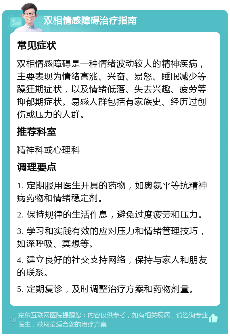 双相情感障碍治疗指南 常见症状 双相情感障碍是一种情绪波动较大的精神疾病，主要表现为情绪高涨、兴奋、易怒、睡眠减少等躁狂期症状，以及情绪低落、失去兴趣、疲劳等抑郁期症状。易感人群包括有家族史、经历过创伤或压力的人群。 推荐科室 精神科或心理科 调理要点 1. 定期服用医生开具的药物，如奥氮平等抗精神病药物和情绪稳定剂。 2. 保持规律的生活作息，避免过度疲劳和压力。 3. 学习和实践有效的应对压力和情绪管理技巧，如深呼吸、冥想等。 4. 建立良好的社交支持网络，保持与家人和朋友的联系。 5. 定期复诊，及时调整治疗方案和药物剂量。