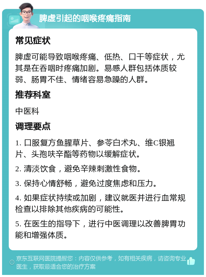 脾虚引起的咽喉疼痛指南 常见症状 脾虚可能导致咽喉疼痛、低热、口干等症状，尤其是在吞咽时疼痛加剧。易感人群包括体质较弱、肠胃不佳、情绪容易急躁的人群。 推荐科室 中医科 调理要点 1. 口服复方鱼腥草片、参苓白术丸、维C银翘片、头孢呋辛酯等药物以缓解症状。 2. 清淡饮食，避免辛辣刺激性食物。 3. 保持心情舒畅，避免过度焦虑和压力。 4. 如果症状持续或加剧，建议就医并进行血常规检查以排除其他疾病的可能性。 5. 在医生的指导下，进行中医调理以改善脾胃功能和增强体质。