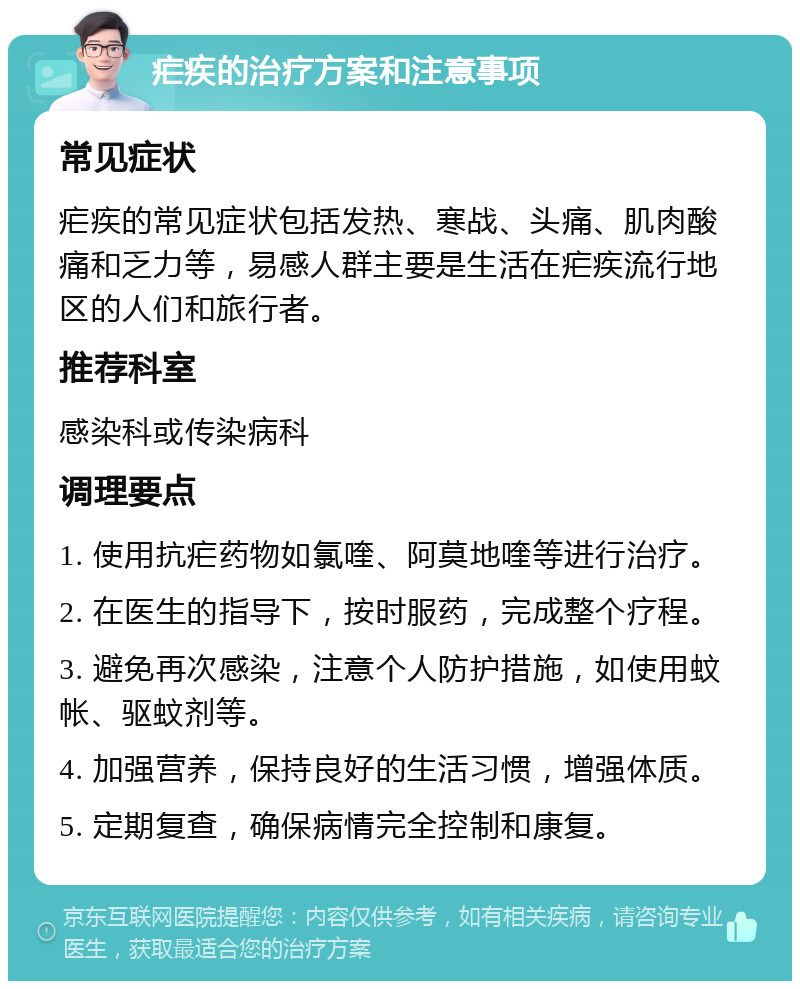 疟疾的治疗方案和注意事项 常见症状 疟疾的常见症状包括发热、寒战、头痛、肌肉酸痛和乏力等，易感人群主要是生活在疟疾流行地区的人们和旅行者。 推荐科室 感染科或传染病科 调理要点 1. 使用抗疟药物如氯喹、阿莫地喹等进行治疗。 2. 在医生的指导下，按时服药，完成整个疗程。 3. 避免再次感染，注意个人防护措施，如使用蚊帐、驱蚊剂等。 4. 加强营养，保持良好的生活习惯，增强体质。 5. 定期复查，确保病情完全控制和康复。