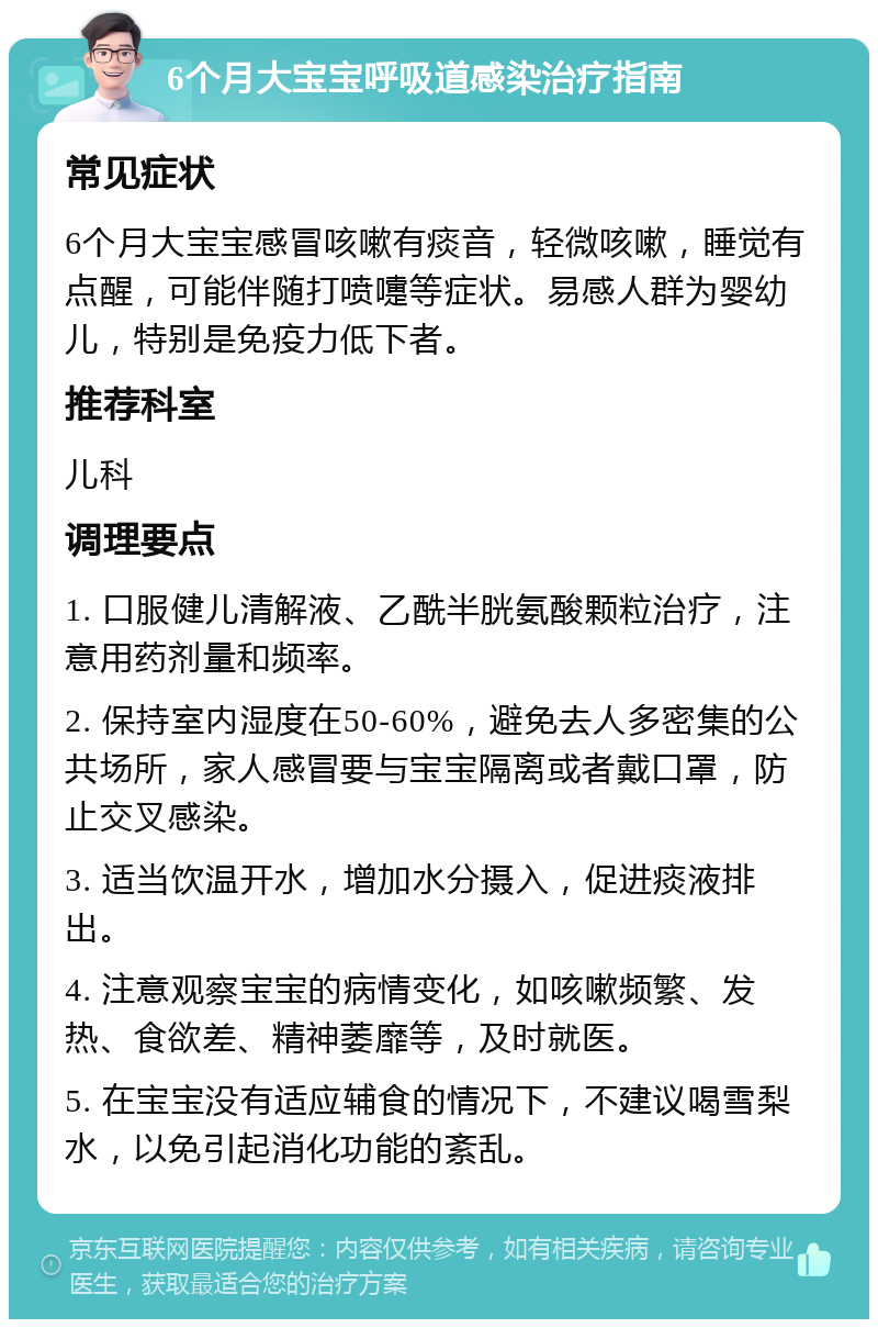 6个月大宝宝呼吸道感染治疗指南 常见症状 6个月大宝宝感冒咳嗽有痰音，轻微咳嗽，睡觉有点醒，可能伴随打喷嚏等症状。易感人群为婴幼儿，特别是免疫力低下者。 推荐科室 儿科 调理要点 1. 口服健儿清解液、乙酰半胱氨酸颗粒治疗，注意用药剂量和频率。 2. 保持室内湿度在50-60%，避免去人多密集的公共场所，家人感冒要与宝宝隔离或者戴口罩，防止交叉感染。 3. 适当饮温开水，增加水分摄入，促进痰液排出。 4. 注意观察宝宝的病情变化，如咳嗽频繁、发热、食欲差、精神萎靡等，及时就医。 5. 在宝宝没有适应辅食的情况下，不建议喝雪梨水，以免引起消化功能的紊乱。