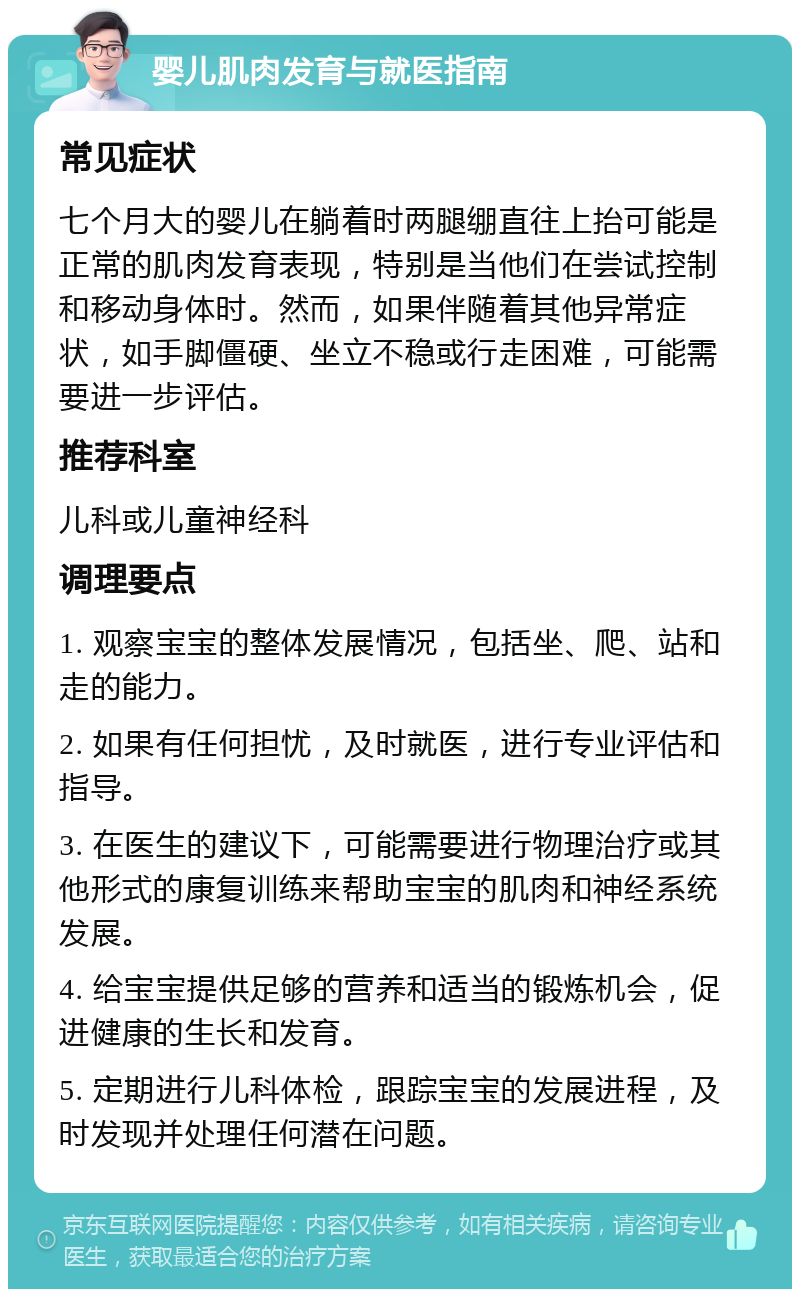 婴儿肌肉发育与就医指南 常见症状 七个月大的婴儿在躺着时两腿绷直往上抬可能是正常的肌肉发育表现，特别是当他们在尝试控制和移动身体时。然而，如果伴随着其他异常症状，如手脚僵硬、坐立不稳或行走困难，可能需要进一步评估。 推荐科室 儿科或儿童神经科 调理要点 1. 观察宝宝的整体发展情况，包括坐、爬、站和走的能力。 2. 如果有任何担忧，及时就医，进行专业评估和指导。 3. 在医生的建议下，可能需要进行物理治疗或其他形式的康复训练来帮助宝宝的肌肉和神经系统发展。 4. 给宝宝提供足够的营养和适当的锻炼机会，促进健康的生长和发育。 5. 定期进行儿科体检，跟踪宝宝的发展进程，及时发现并处理任何潜在问题。