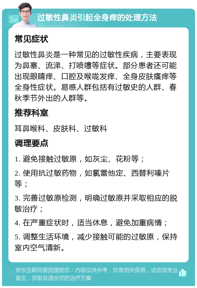 过敏性鼻炎引起全身痒的处理方法 常见症状 过敏性鼻炎是一种常见的过敏性疾病，主要表现为鼻塞、流涕、打喷嚏等症状。部分患者还可能出现眼睛痒、口腔及喉咙发痒、全身皮肤瘙痒等全身性症状。易感人群包括有过敏史的人群、春秋季节外出的人群等。 推荐科室 耳鼻喉科、皮肤科、过敏科 调理要点 1. 避免接触过敏原，如灰尘、花粉等； 2. 使用抗过敏药物，如氯雷他定、西替利嗪片等； 3. 完善过敏原检测，明确过敏原并采取相应的脱敏治疗； 4. 在严重症状时，适当休息，避免加重病情； 5. 调整生活环境，减少接触可能的过敏原，保持室内空气清新。