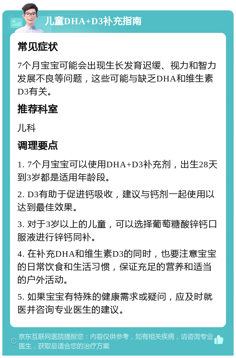 儿童DHA+D3补充指南 常见症状 7个月宝宝可能会出现生长发育迟缓、视力和智力发展不良等问题，这些可能与缺乏DHA和维生素D3有关。 推荐科室 儿科 调理要点 1. 7个月宝宝可以使用DHA+D3补充剂，出生28天到3岁都是适用年龄段。 2. D3有助于促进钙吸收，建议与钙剂一起使用以达到最佳效果。 3. 对于3岁以上的儿童，可以选择葡萄糖酸锌钙口服液进行锌钙同补。 4. 在补充DHA和维生素D3的同时，也要注意宝宝的日常饮食和生活习惯，保证充足的营养和适当的户外活动。 5. 如果宝宝有特殊的健康需求或疑问，应及时就医并咨询专业医生的建议。