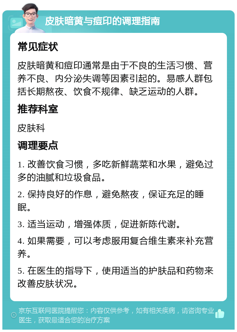 皮肤暗黄与痘印的调理指南 常见症状 皮肤暗黄和痘印通常是由于不良的生活习惯、营养不良、内分泌失调等因素引起的。易感人群包括长期熬夜、饮食不规律、缺乏运动的人群。 推荐科室 皮肤科 调理要点 1. 改善饮食习惯，多吃新鲜蔬菜和水果，避免过多的油腻和垃圾食品。 2. 保持良好的作息，避免熬夜，保证充足的睡眠。 3. 适当运动，增强体质，促进新陈代谢。 4. 如果需要，可以考虑服用复合维生素来补充营养。 5. 在医生的指导下，使用适当的护肤品和药物来改善皮肤状况。