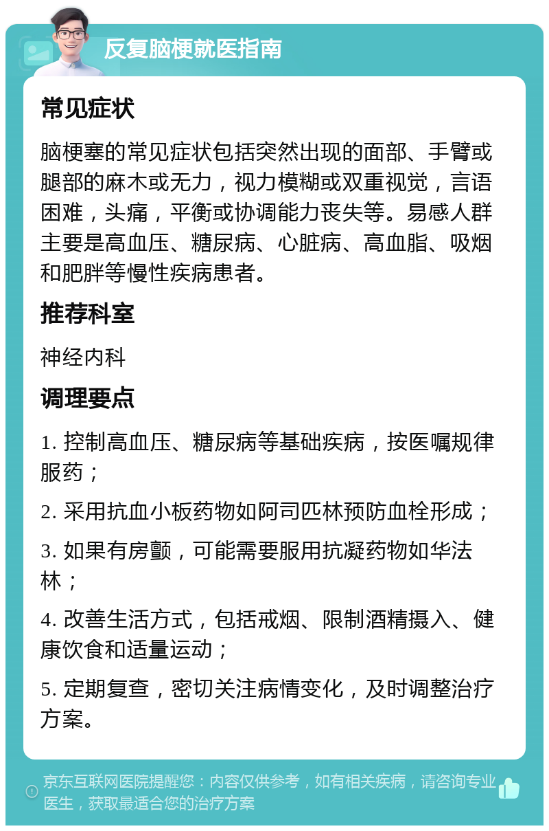 反复脑梗就医指南 常见症状 脑梗塞的常见症状包括突然出现的面部、手臂或腿部的麻木或无力，视力模糊或双重视觉，言语困难，头痛，平衡或协调能力丧失等。易感人群主要是高血压、糖尿病、心脏病、高血脂、吸烟和肥胖等慢性疾病患者。 推荐科室 神经内科 调理要点 1. 控制高血压、糖尿病等基础疾病，按医嘱规律服药； 2. 采用抗血小板药物如阿司匹林预防血栓形成； 3. 如果有房颤，可能需要服用抗凝药物如华法林； 4. 改善生活方式，包括戒烟、限制酒精摄入、健康饮食和适量运动； 5. 定期复查，密切关注病情变化，及时调整治疗方案。