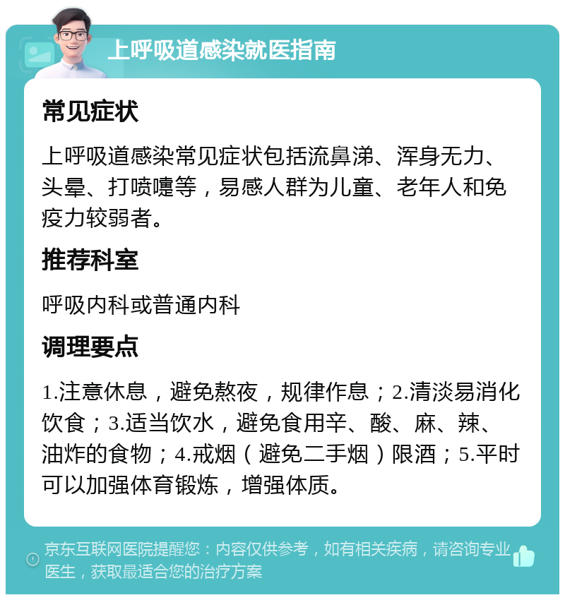 上呼吸道感染就医指南 常见症状 上呼吸道感染常见症状包括流鼻涕、浑身无力、头晕、打喷嚏等，易感人群为儿童、老年人和免疫力较弱者。 推荐科室 呼吸内科或普通内科 调理要点 1.注意休息，避免熬夜，规律作息；2.清淡易消化饮食；3.适当饮水，避免食用辛、酸、麻、辣、油炸的食物；4.戒烟（避免二手烟）限酒；5.平时可以加强体育锻炼，增强体质。