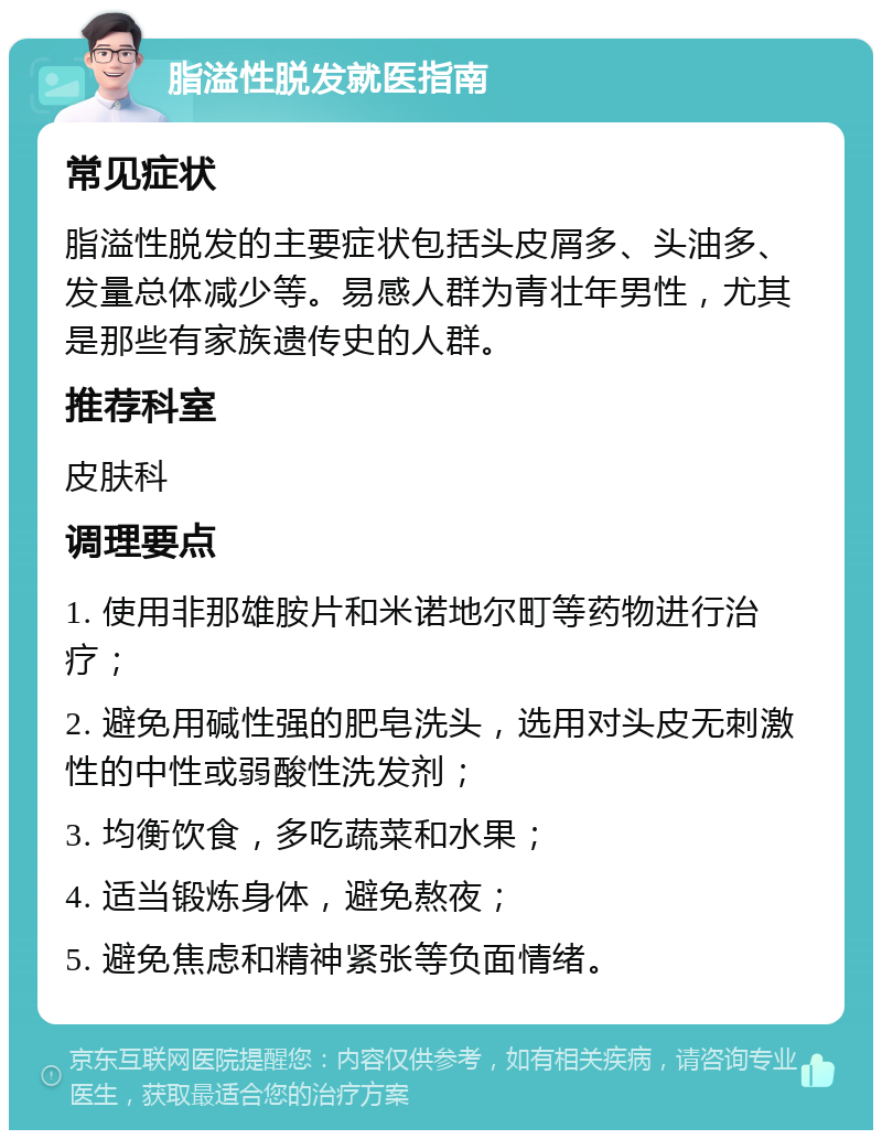 脂溢性脱发就医指南 常见症状 脂溢性脱发的主要症状包括头皮屑多、头油多、发量总体减少等。易感人群为青壮年男性，尤其是那些有家族遗传史的人群。 推荐科室 皮肤科 调理要点 1. 使用非那雄胺片和米诺地尔町等药物进行治疗； 2. 避免用碱性强的肥皂洗头，选用对头皮无刺激性的中性或弱酸性洗发剂； 3. 均衡饮食，多吃蔬菜和水果； 4. 适当锻炼身体，避免熬夜； 5. 避免焦虑和精神紧张等负面情绪。