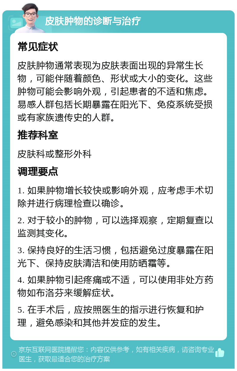 皮肤肿物的诊断与治疗 常见症状 皮肤肿物通常表现为皮肤表面出现的异常生长物，可能伴随着颜色、形状或大小的变化。这些肿物可能会影响外观，引起患者的不适和焦虑。易感人群包括长期暴露在阳光下、免疫系统受损或有家族遗传史的人群。 推荐科室 皮肤科或整形外科 调理要点 1. 如果肿物增长较快或影响外观，应考虑手术切除并进行病理检查以确诊。 2. 对于较小的肿物，可以选择观察，定期复查以监测其变化。 3. 保持良好的生活习惯，包括避免过度暴露在阳光下、保持皮肤清洁和使用防晒霜等。 4. 如果肿物引起疼痛或不适，可以使用非处方药物如布洛芬来缓解症状。 5. 在手术后，应按照医生的指示进行恢复和护理，避免感染和其他并发症的发生。