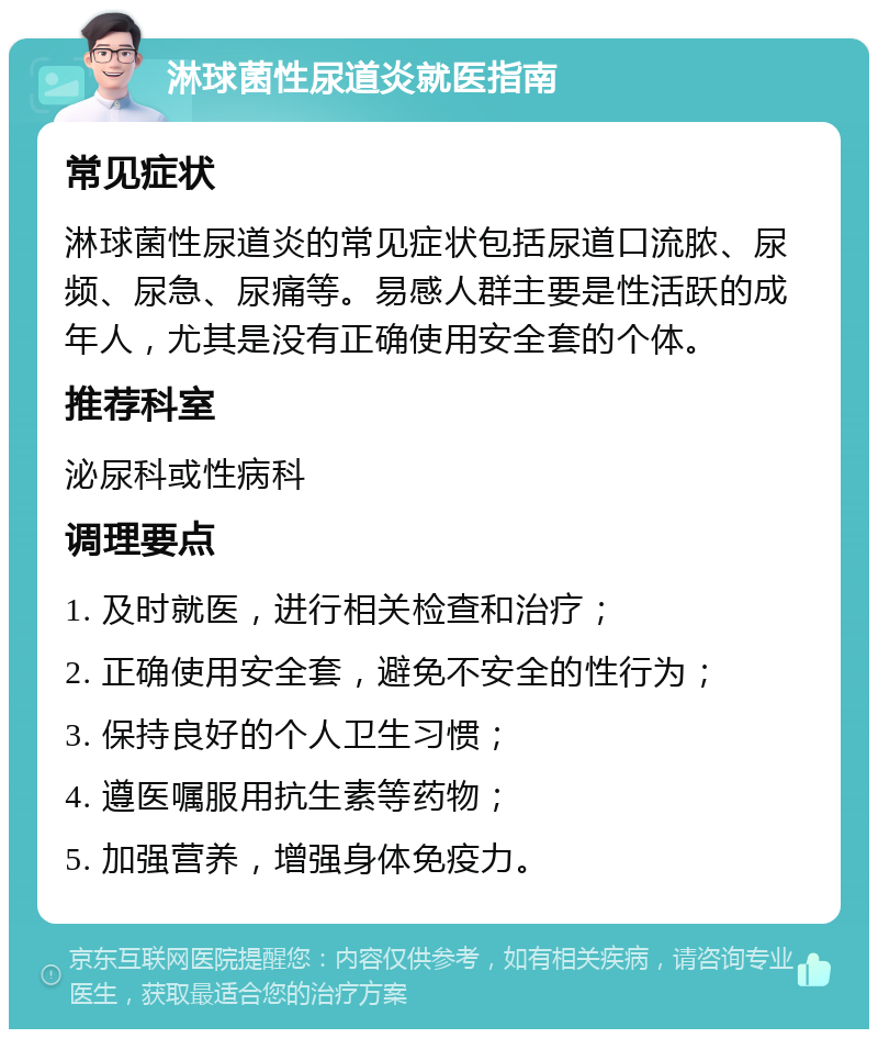 淋球菌性尿道炎就医指南 常见症状 淋球菌性尿道炎的常见症状包括尿道口流脓、尿频、尿急、尿痛等。易感人群主要是性活跃的成年人，尤其是没有正确使用安全套的个体。 推荐科室 泌尿科或性病科 调理要点 1. 及时就医，进行相关检查和治疗； 2. 正确使用安全套，避免不安全的性行为； 3. 保持良好的个人卫生习惯； 4. 遵医嘱服用抗生素等药物； 5. 加强营养，增强身体免疫力。