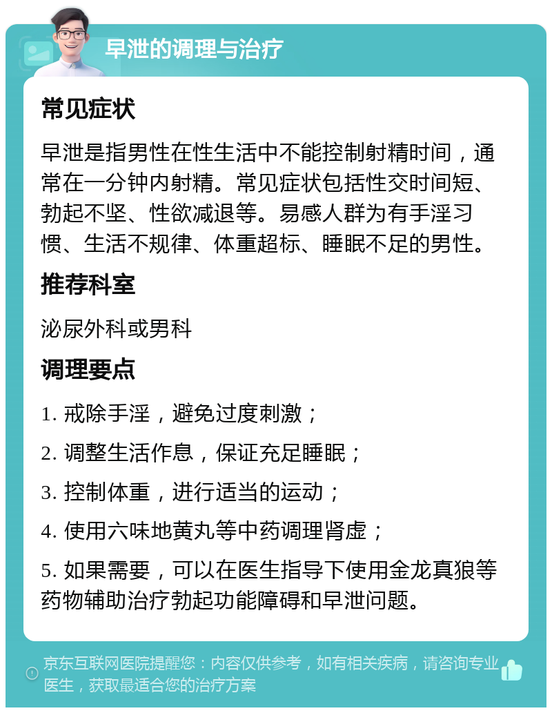 早泄的调理与治疗 常见症状 早泄是指男性在性生活中不能控制射精时间，通常在一分钟内射精。常见症状包括性交时间短、勃起不坚、性欲减退等。易感人群为有手淫习惯、生活不规律、体重超标、睡眠不足的男性。 推荐科室 泌尿外科或男科 调理要点 1. 戒除手淫，避免过度刺激； 2. 调整生活作息，保证充足睡眠； 3. 控制体重，进行适当的运动； 4. 使用六味地黄丸等中药调理肾虚； 5. 如果需要，可以在医生指导下使用金龙真狼等药物辅助治疗勃起功能障碍和早泄问题。