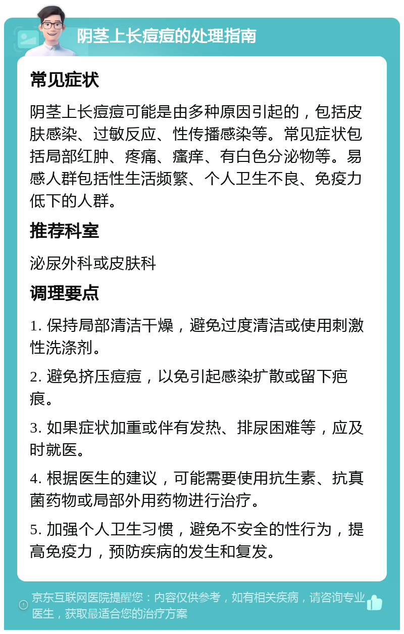 阴茎上长痘痘的处理指南 常见症状 阴茎上长痘痘可能是由多种原因引起的，包括皮肤感染、过敏反应、性传播感染等。常见症状包括局部红肿、疼痛、瘙痒、有白色分泌物等。易感人群包括性生活频繁、个人卫生不良、免疫力低下的人群。 推荐科室 泌尿外科或皮肤科 调理要点 1. 保持局部清洁干燥，避免过度清洁或使用刺激性洗涤剂。 2. 避免挤压痘痘，以免引起感染扩散或留下疤痕。 3. 如果症状加重或伴有发热、排尿困难等，应及时就医。 4. 根据医生的建议，可能需要使用抗生素、抗真菌药物或局部外用药物进行治疗。 5. 加强个人卫生习惯，避免不安全的性行为，提高免疫力，预防疾病的发生和复发。