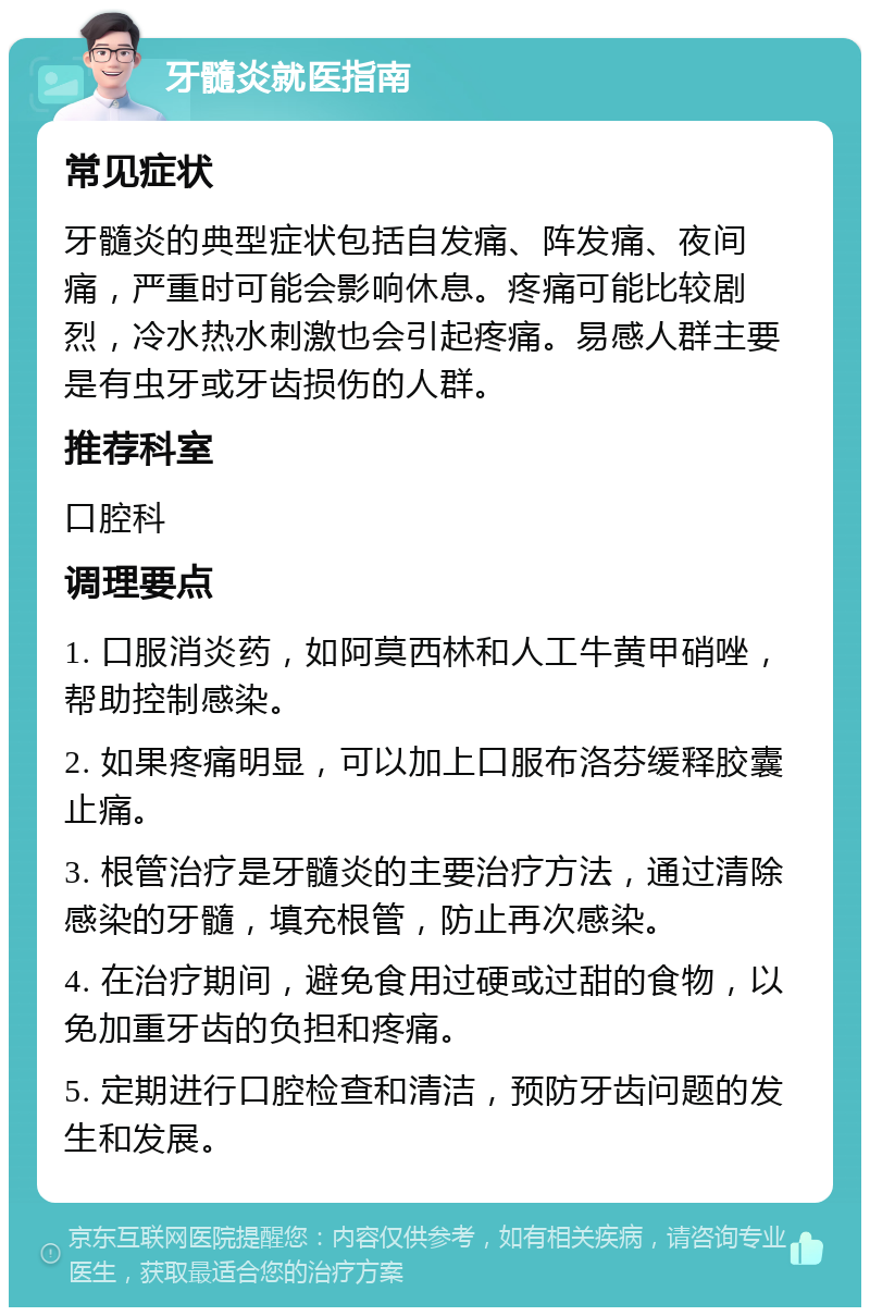 牙髓炎就医指南 常见症状 牙髓炎的典型症状包括自发痛、阵发痛、夜间痛，严重时可能会影响休息。疼痛可能比较剧烈，冷水热水刺激也会引起疼痛。易感人群主要是有虫牙或牙齿损伤的人群。 推荐科室 口腔科 调理要点 1. 口服消炎药，如阿莫西林和人工牛黄甲硝唑，帮助控制感染。 2. 如果疼痛明显，可以加上口服布洛芬缓释胶囊止痛。 3. 根管治疗是牙髓炎的主要治疗方法，通过清除感染的牙髓，填充根管，防止再次感染。 4. 在治疗期间，避免食用过硬或过甜的食物，以免加重牙齿的负担和疼痛。 5. 定期进行口腔检查和清洁，预防牙齿问题的发生和发展。