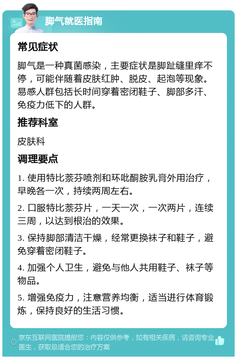 脚气就医指南 常见症状 脚气是一种真菌感染，主要症状是脚趾缝里痒不停，可能伴随着皮肤红肿、脱皮、起泡等现象。易感人群包括长时间穿着密闭鞋子、脚部多汗、免疫力低下的人群。 推荐科室 皮肤科 调理要点 1. 使用特比萘芬喷剂和环吡酮胺乳膏外用治疗，早晚各一次，持续两周左右。 2. 口服特比萘芬片，一天一次，一次两片，连续三周，以达到根治的效果。 3. 保持脚部清洁干燥，经常更换袜子和鞋子，避免穿着密闭鞋子。 4. 加强个人卫生，避免与他人共用鞋子、袜子等物品。 5. 增强免疫力，注意营养均衡，适当进行体育锻炼，保持良好的生活习惯。