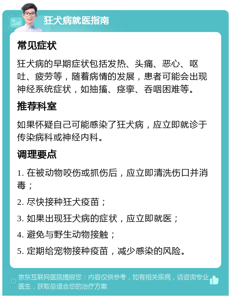 狂犬病就医指南 常见症状 狂犬病的早期症状包括发热、头痛、恶心、呕吐、疲劳等，随着病情的发展，患者可能会出现神经系统症状，如抽搐、痉挛、吞咽困难等。 推荐科室 如果怀疑自己可能感染了狂犬病，应立即就诊于传染病科或神经内科。 调理要点 1. 在被动物咬伤或抓伤后，应立即清洗伤口并消毒； 2. 尽快接种狂犬疫苗； 3. 如果出现狂犬病的症状，应立即就医； 4. 避免与野生动物接触； 5. 定期给宠物接种疫苗，减少感染的风险。