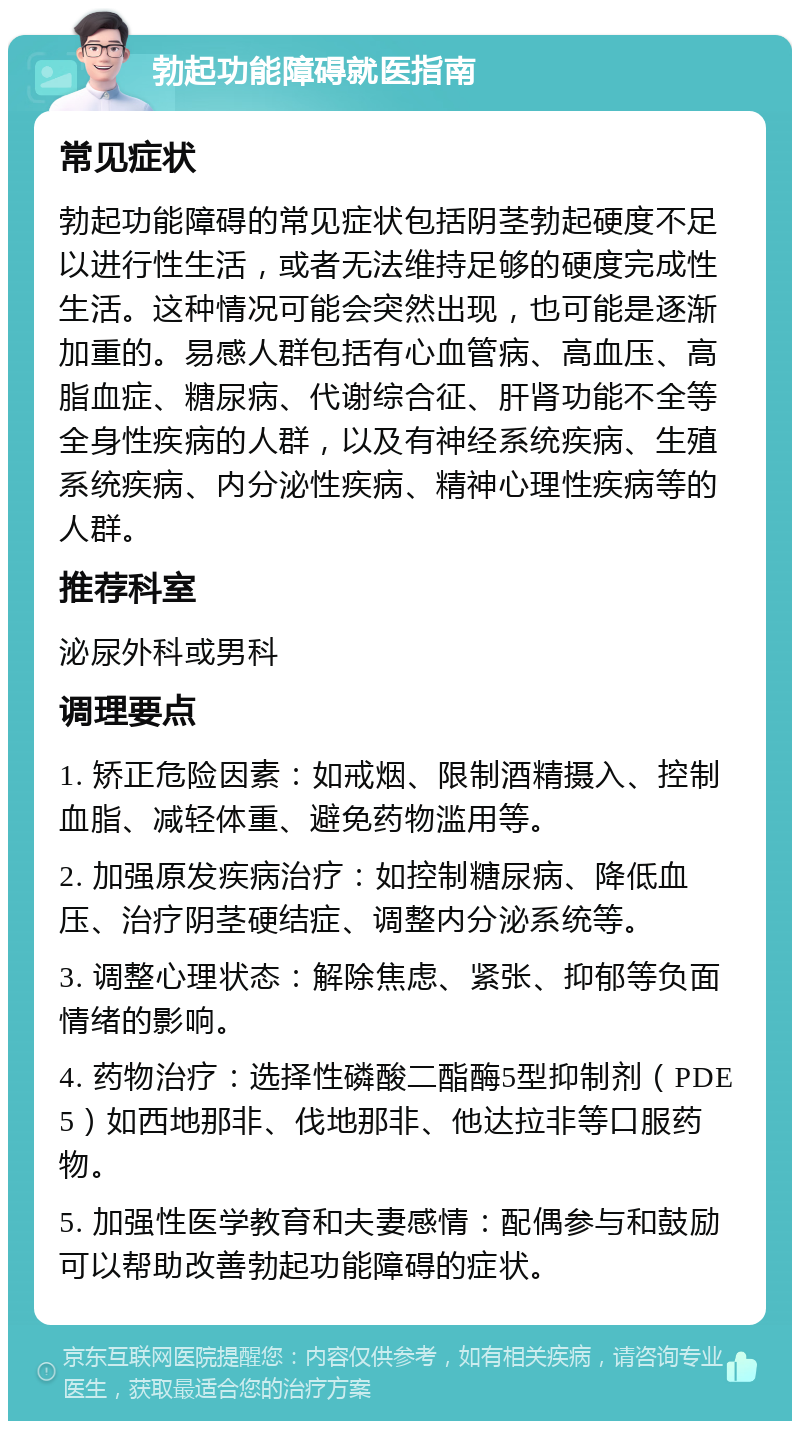 勃起功能障碍就医指南 常见症状 勃起功能障碍的常见症状包括阴茎勃起硬度不足以进行性生活，或者无法维持足够的硬度完成性生活。这种情况可能会突然出现，也可能是逐渐加重的。易感人群包括有心血管病、高血压、高脂血症、糖尿病、代谢综合征、肝肾功能不全等全身性疾病的人群，以及有神经系统疾病、生殖系统疾病、内分泌性疾病、精神心理性疾病等的人群。 推荐科室 泌尿外科或男科 调理要点 1. 矫正危险因素：如戒烟、限制酒精摄入、控制血脂、减轻体重、避免药物滥用等。 2. 加强原发疾病治疗：如控制糖尿病、降低血压、治疗阴茎硬结症、调整内分泌系统等。 3. 调整心理状态：解除焦虑、紧张、抑郁等负面情绪的影响。 4. 药物治疗：选择性磷酸二酯酶5型抑制剂（PDE5）如西地那非、伐地那非、他达拉非等口服药物。 5. 加强性医学教育和夫妻感情：配偶参与和鼓励可以帮助改善勃起功能障碍的症状。