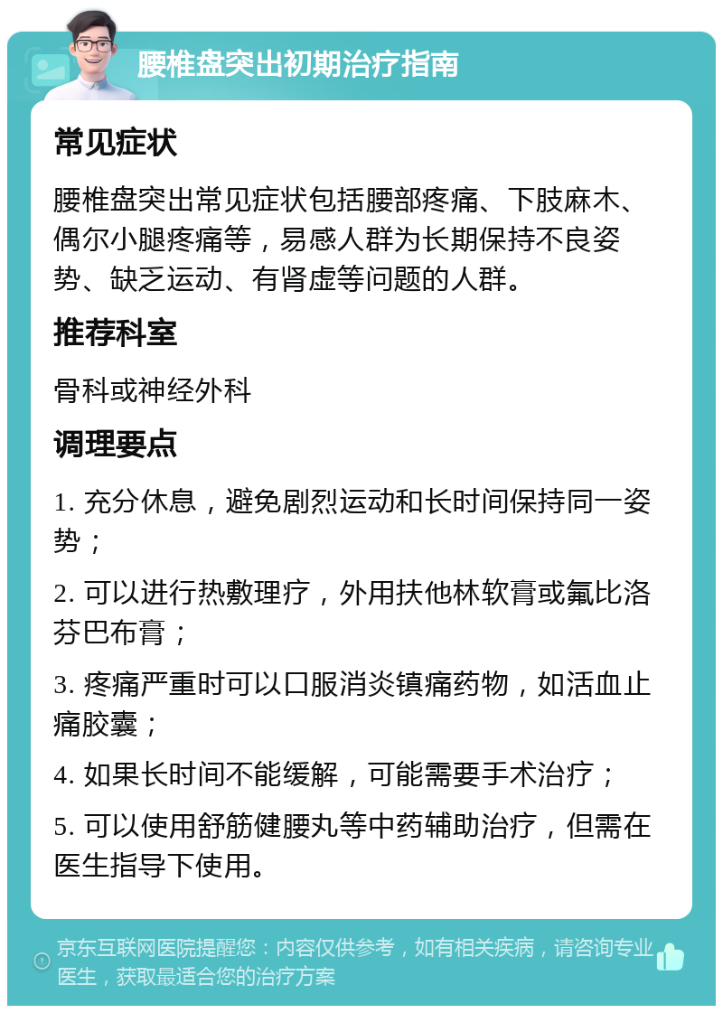 腰椎盘突出初期治疗指南 常见症状 腰椎盘突出常见症状包括腰部疼痛、下肢麻木、偶尔小腿疼痛等，易感人群为长期保持不良姿势、缺乏运动、有肾虚等问题的人群。 推荐科室 骨科或神经外科 调理要点 1. 充分休息，避免剧烈运动和长时间保持同一姿势； 2. 可以进行热敷理疗，外用扶他林软膏或氟比洛芬巴布膏； 3. 疼痛严重时可以口服消炎镇痛药物，如活血止痛胶囊； 4. 如果长时间不能缓解，可能需要手术治疗； 5. 可以使用舒筋健腰丸等中药辅助治疗，但需在医生指导下使用。