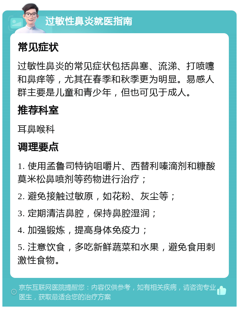 过敏性鼻炎就医指南 常见症状 过敏性鼻炎的常见症状包括鼻塞、流涕、打喷嚏和鼻痒等，尤其在春季和秋季更为明显。易感人群主要是儿童和青少年，但也可见于成人。 推荐科室 耳鼻喉科 调理要点 1. 使用孟鲁司特钠咀嚼片、西替利嗪滴剂和糠酸莫米松鼻喷剂等药物进行治疗； 2. 避免接触过敏原，如花粉、灰尘等； 3. 定期清洁鼻腔，保持鼻腔湿润； 4. 加强锻炼，提高身体免疫力； 5. 注意饮食，多吃新鲜蔬菜和水果，避免食用刺激性食物。