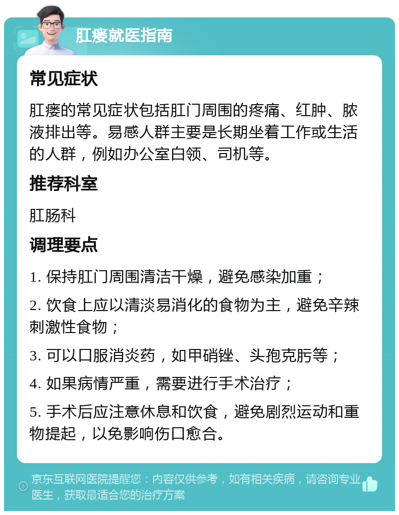 肛瘘就医指南 常见症状 肛瘘的常见症状包括肛门周围的疼痛、红肿、脓液排出等。易感人群主要是长期坐着工作或生活的人群，例如办公室白领、司机等。 推荐科室 肛肠科 调理要点 1. 保持肛门周围清洁干燥，避免感染加重； 2. 饮食上应以清淡易消化的食物为主，避免辛辣刺激性食物； 3. 可以口服消炎药，如甲硝锉、头孢克肟等； 4. 如果病情严重，需要进行手术治疗； 5. 手术后应注意休息和饮食，避免剧烈运动和重物提起，以免影响伤口愈合。