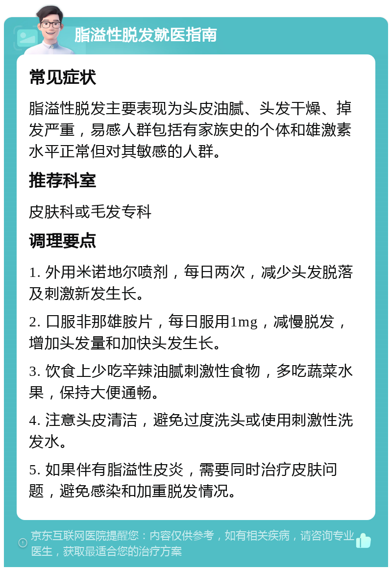 脂溢性脱发就医指南 常见症状 脂溢性脱发主要表现为头皮油腻、头发干燥、掉发严重，易感人群包括有家族史的个体和雄激素水平正常但对其敏感的人群。 推荐科室 皮肤科或毛发专科 调理要点 1. 外用米诺地尔喷剂，每日两次，减少头发脱落及刺激新发生长。 2. 口服非那雄胺片，每日服用1mg，减慢脱发，增加头发量和加快头发生长。 3. 饮食上少吃辛辣油腻刺激性食物，多吃蔬菜水果，保持大便通畅。 4. 注意头皮清洁，避免过度洗头或使用刺激性洗发水。 5. 如果伴有脂溢性皮炎，需要同时治疗皮肤问题，避免感染和加重脱发情况。