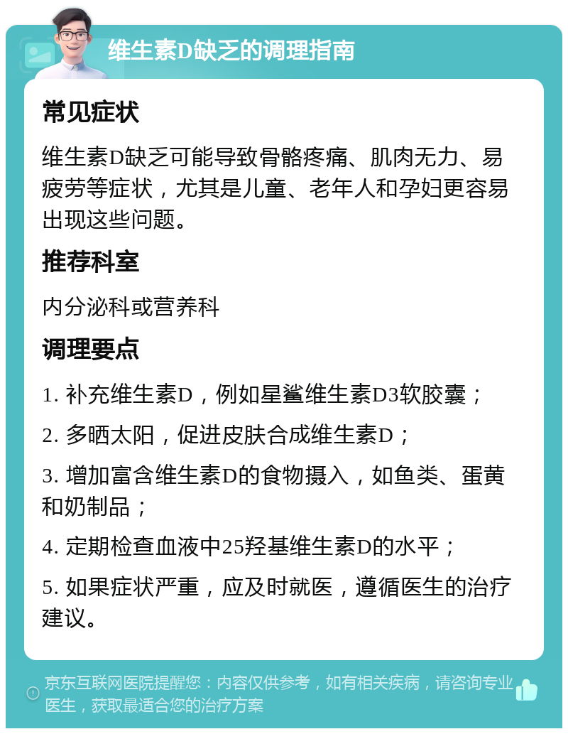 维生素D缺乏的调理指南 常见症状 维生素D缺乏可能导致骨骼疼痛、肌肉无力、易疲劳等症状，尤其是儿童、老年人和孕妇更容易出现这些问题。 推荐科室 内分泌科或营养科 调理要点 1. 补充维生素D，例如星鲨维生素D3软胶囊； 2. 多晒太阳，促进皮肤合成维生素D； 3. 增加富含维生素D的食物摄入，如鱼类、蛋黄和奶制品； 4. 定期检查血液中25羟基维生素D的水平； 5. 如果症状严重，应及时就医，遵循医生的治疗建议。