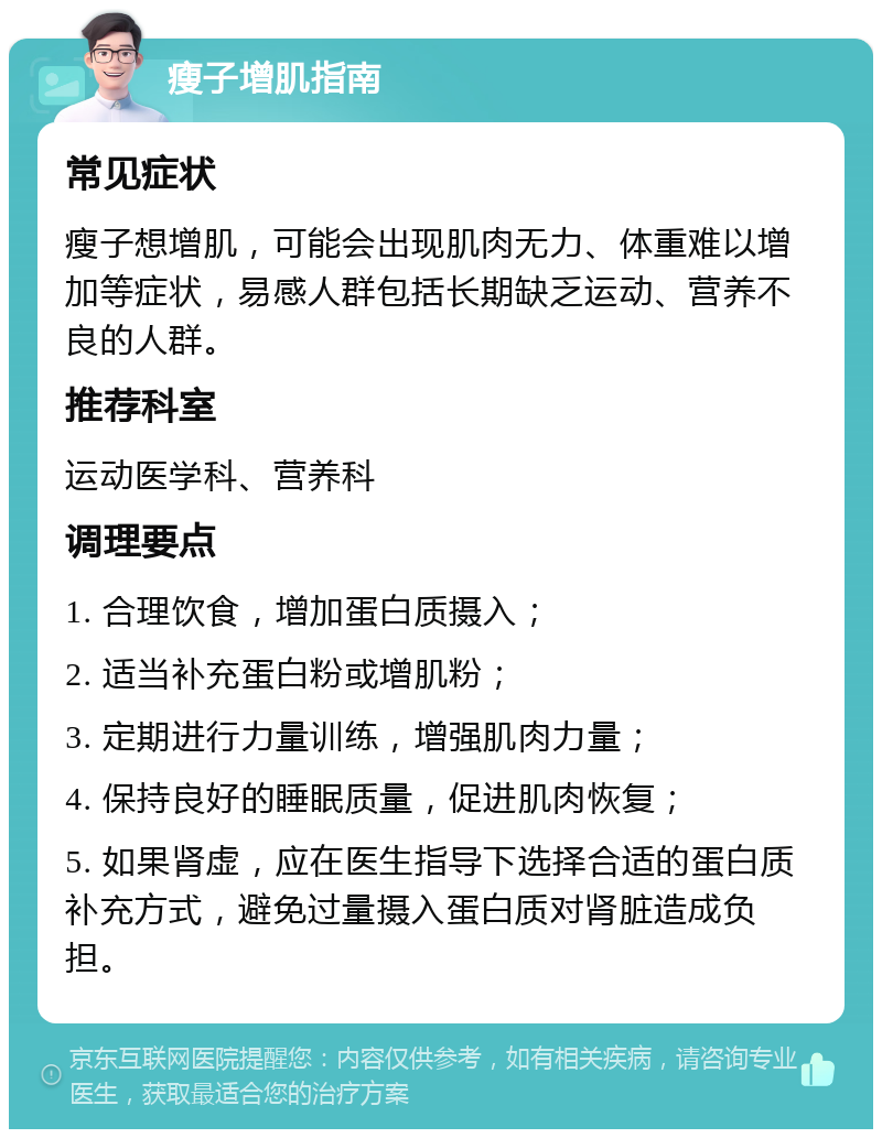 瘦子增肌指南 常见症状 瘦子想增肌，可能会出现肌肉无力、体重难以增加等症状，易感人群包括长期缺乏运动、营养不良的人群。 推荐科室 运动医学科、营养科 调理要点 1. 合理饮食，增加蛋白质摄入； 2. 适当补充蛋白粉或增肌粉； 3. 定期进行力量训练，增强肌肉力量； 4. 保持良好的睡眠质量，促进肌肉恢复； 5. 如果肾虚，应在医生指导下选择合适的蛋白质补充方式，避免过量摄入蛋白质对肾脏造成负担。