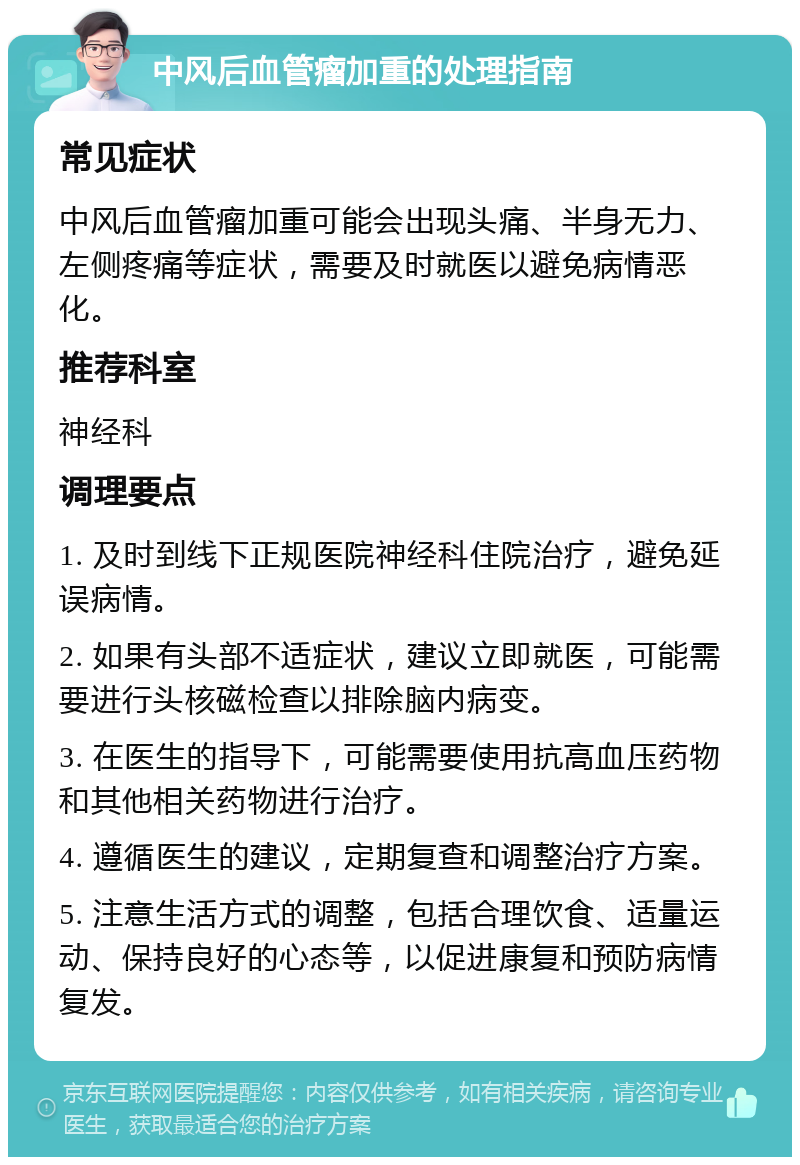 中风后血管瘤加重的处理指南 常见症状 中风后血管瘤加重可能会出现头痛、半身无力、左侧疼痛等症状，需要及时就医以避免病情恶化。 推荐科室 神经科 调理要点 1. 及时到线下正规医院神经科住院治疗，避免延误病情。 2. 如果有头部不适症状，建议立即就医，可能需要进行头核磁检查以排除脑内病变。 3. 在医生的指导下，可能需要使用抗高血压药物和其他相关药物进行治疗。 4. 遵循医生的建议，定期复查和调整治疗方案。 5. 注意生活方式的调整，包括合理饮食、适量运动、保持良好的心态等，以促进康复和预防病情复发。