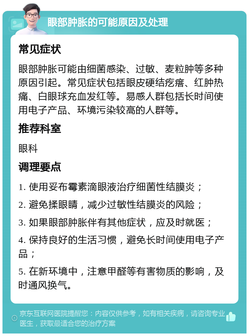 眼部肿胀的可能原因及处理 常见症状 眼部肿胀可能由细菌感染、过敏、麦粒肿等多种原因引起。常见症状包括眼皮硬结疙瘩、红肿热痛、白眼球充血发红等。易感人群包括长时间使用电子产品、环境污染较高的人群等。 推荐科室 眼科 调理要点 1. 使用妥布霉素滴眼液治疗细菌性结膜炎； 2. 避免揉眼睛，减少过敏性结膜炎的风险； 3. 如果眼部肿胀伴有其他症状，应及时就医； 4. 保持良好的生活习惯，避免长时间使用电子产品； 5. 在新环境中，注意甲醛等有害物质的影响，及时通风换气。