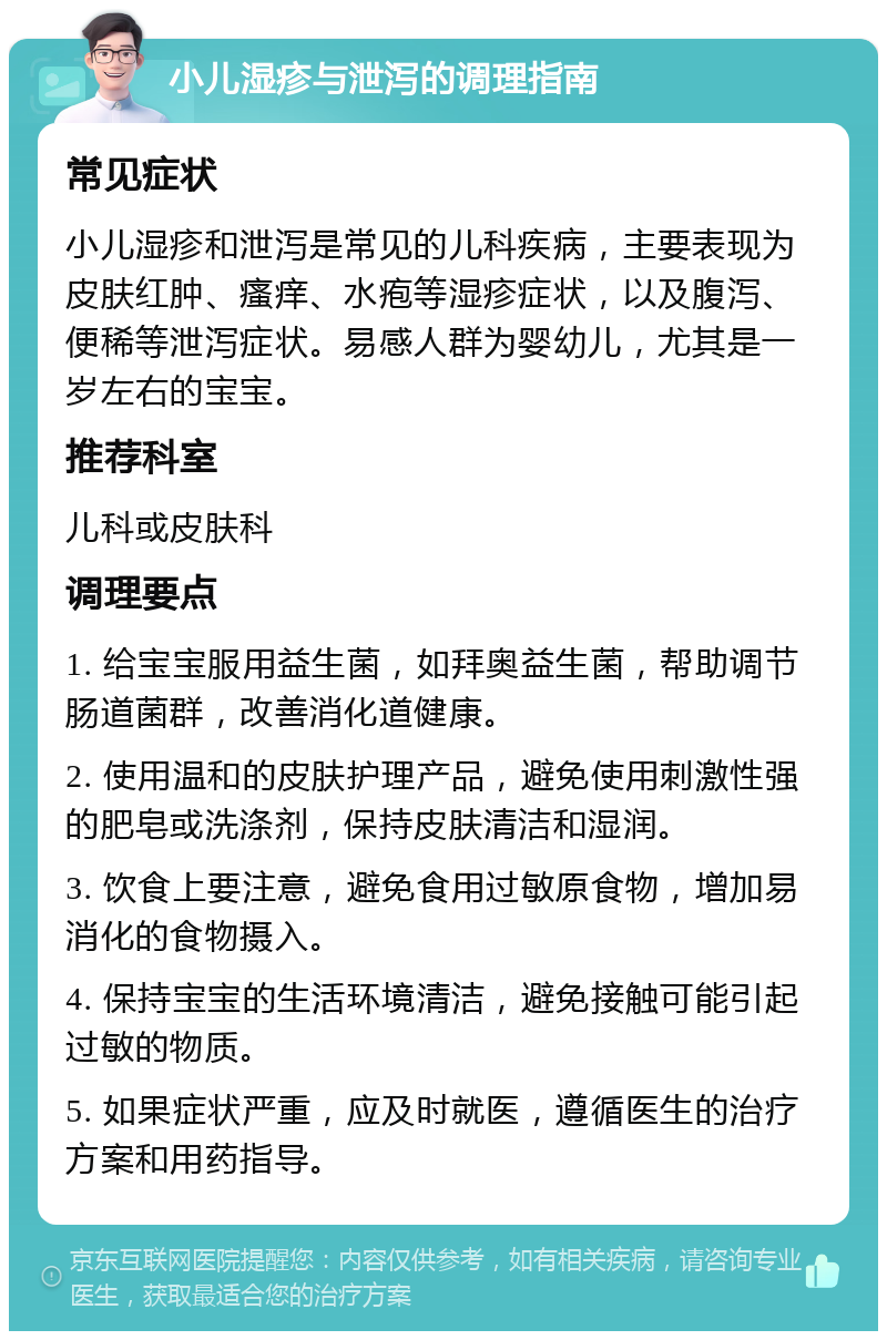 小儿湿疹与泄泻的调理指南 常见症状 小儿湿疹和泄泻是常见的儿科疾病，主要表现为皮肤红肿、瘙痒、水疱等湿疹症状，以及腹泻、便稀等泄泻症状。易感人群为婴幼儿，尤其是一岁左右的宝宝。 推荐科室 儿科或皮肤科 调理要点 1. 给宝宝服用益生菌，如拜奥益生菌，帮助调节肠道菌群，改善消化道健康。 2. 使用温和的皮肤护理产品，避免使用刺激性强的肥皂或洗涤剂，保持皮肤清洁和湿润。 3. 饮食上要注意，避免食用过敏原食物，增加易消化的食物摄入。 4. 保持宝宝的生活环境清洁，避免接触可能引起过敏的物质。 5. 如果症状严重，应及时就医，遵循医生的治疗方案和用药指导。