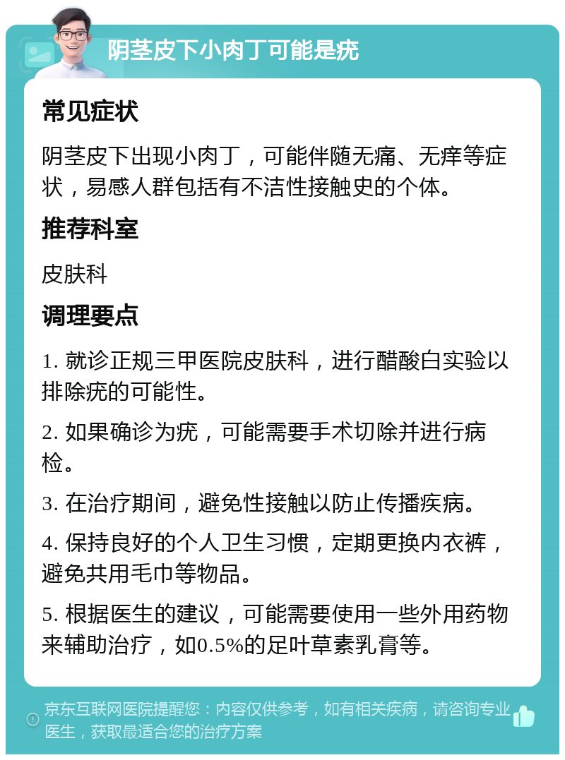 阴茎皮下小肉丁可能是疣 常见症状 阴茎皮下出现小肉丁，可能伴随无痛、无痒等症状，易感人群包括有不洁性接触史的个体。 推荐科室 皮肤科 调理要点 1. 就诊正规三甲医院皮肤科，进行醋酸白实验以排除疣的可能性。 2. 如果确诊为疣，可能需要手术切除并进行病检。 3. 在治疗期间，避免性接触以防止传播疾病。 4. 保持良好的个人卫生习惯，定期更换内衣裤，避免共用毛巾等物品。 5. 根据医生的建议，可能需要使用一些外用药物来辅助治疗，如0.5%的足叶草素乳膏等。