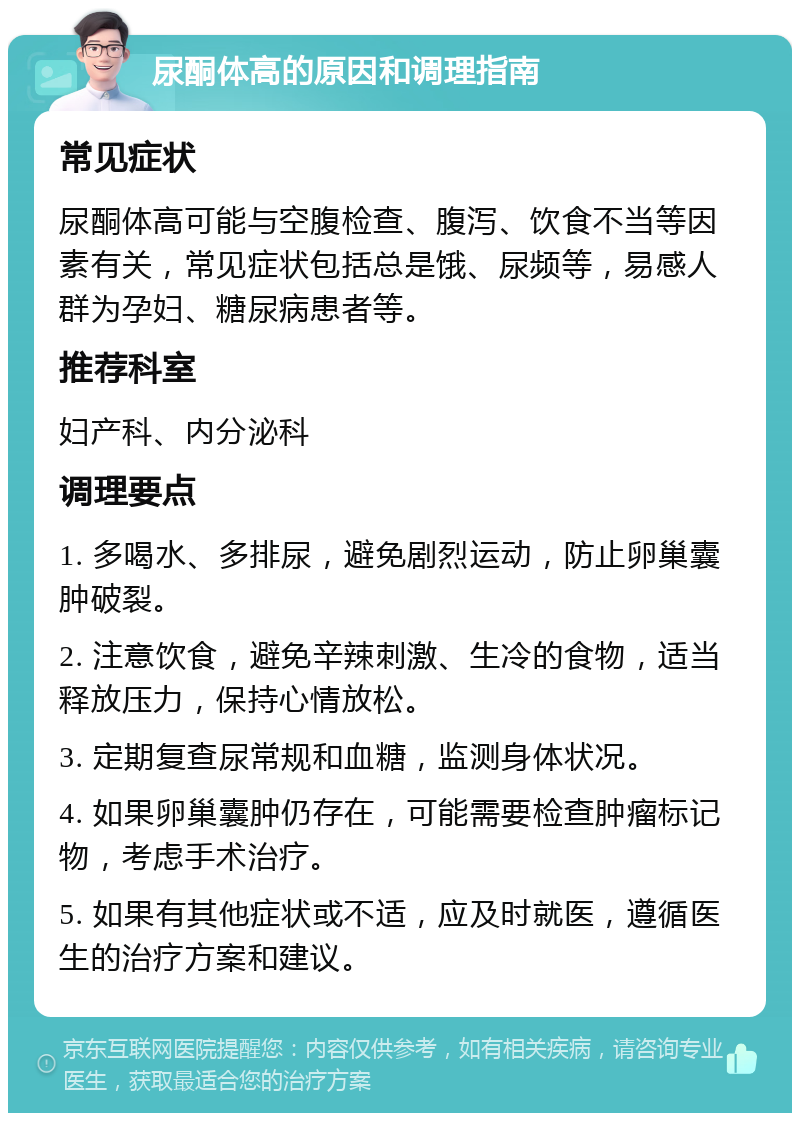 尿酮体高的原因和调理指南 常见症状 尿酮体高可能与空腹检查、腹泻、饮食不当等因素有关，常见症状包括总是饿、尿频等，易感人群为孕妇、糖尿病患者等。 推荐科室 妇产科、内分泌科 调理要点 1. 多喝水、多排尿，避免剧烈运动，防止卵巢囊肿破裂。 2. 注意饮食，避免辛辣刺激、生冷的食物，适当释放压力，保持心情放松。 3. 定期复查尿常规和血糖，监测身体状况。 4. 如果卵巢囊肿仍存在，可能需要检查肿瘤标记物，考虑手术治疗。 5. 如果有其他症状或不适，应及时就医，遵循医生的治疗方案和建议。