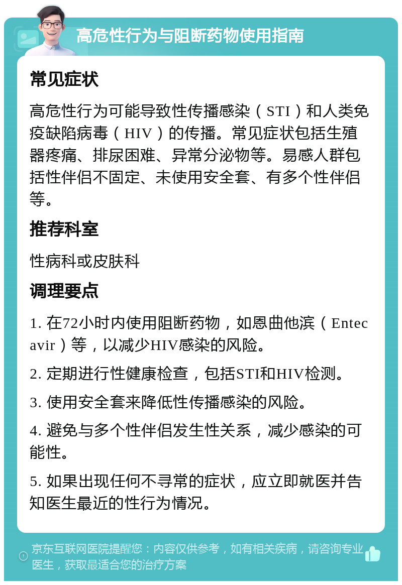 高危性行为与阻断药物使用指南 常见症状 高危性行为可能导致性传播感染（STI）和人类免疫缺陷病毒（HIV）的传播。常见症状包括生殖器疼痛、排尿困难、异常分泌物等。易感人群包括性伴侣不固定、未使用安全套、有多个性伴侣等。 推荐科室 性病科或皮肤科 调理要点 1. 在72小时内使用阻断药物，如恩曲他滨（Entecavir）等，以减少HIV感染的风险。 2. 定期进行性健康检查，包括STI和HIV检测。 3. 使用安全套来降低性传播感染的风险。 4. 避免与多个性伴侣发生性关系，减少感染的可能性。 5. 如果出现任何不寻常的症状，应立即就医并告知医生最近的性行为情况。