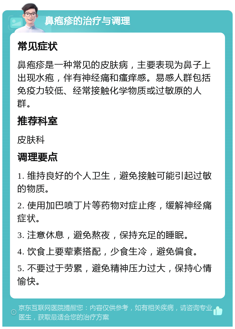 鼻疱疹的治疗与调理 常见症状 鼻疱疹是一种常见的皮肤病，主要表现为鼻子上出现水疱，伴有神经痛和瘙痒感。易感人群包括免疫力较低、经常接触化学物质或过敏原的人群。 推荐科室 皮肤科 调理要点 1. 维持良好的个人卫生，避免接触可能引起过敏的物质。 2. 使用加巴喷丁片等药物对症止疼，缓解神经痛症状。 3. 注意休息，避免熬夜，保持充足的睡眠。 4. 饮食上要荤素搭配，少食生冷，避免偏食。 5. 不要过于劳累，避免精神压力过大，保持心情愉快。