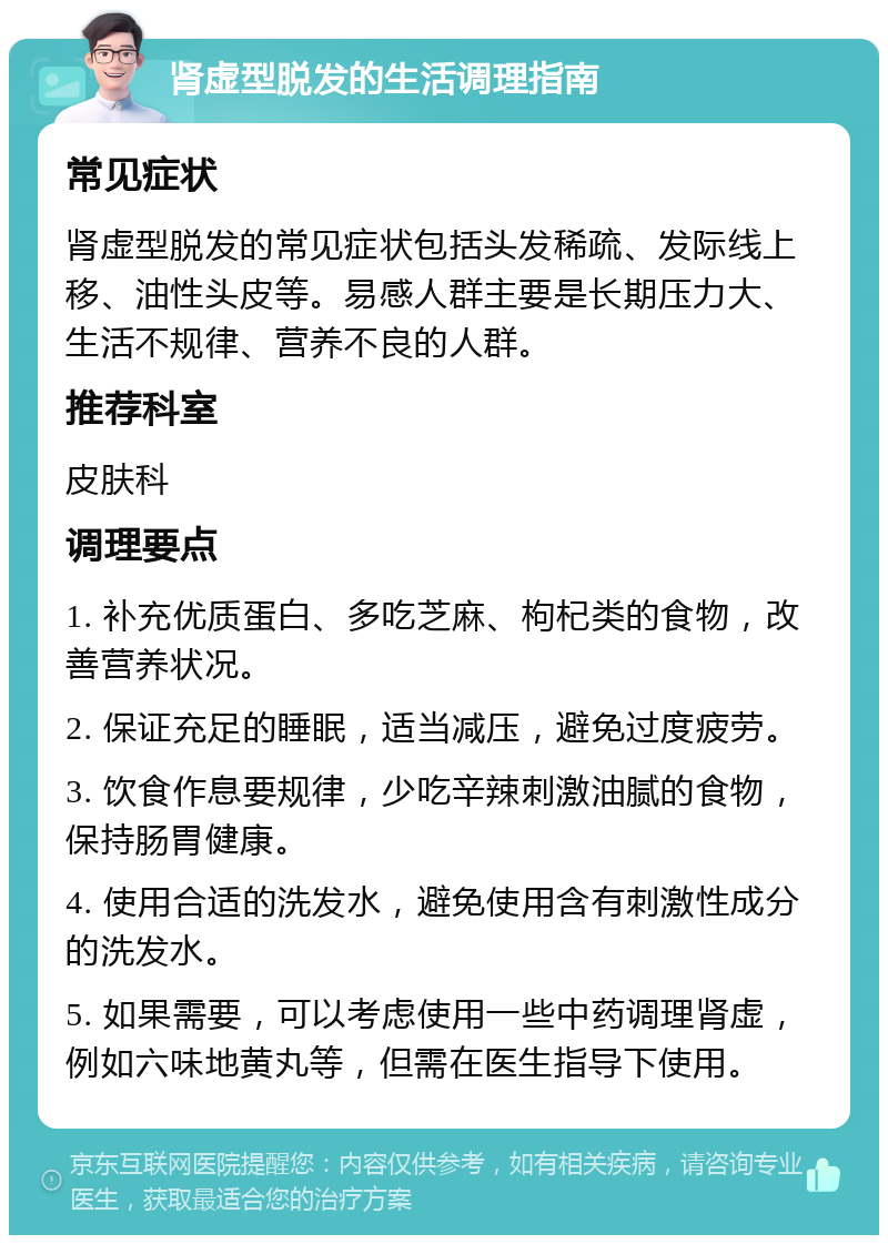 肾虚型脱发的生活调理指南 常见症状 肾虚型脱发的常见症状包括头发稀疏、发际线上移、油性头皮等。易感人群主要是长期压力大、生活不规律、营养不良的人群。 推荐科室 皮肤科 调理要点 1. 补充优质蛋白、多吃芝麻、枸杞类的食物，改善营养状况。 2. 保证充足的睡眠，适当减压，避免过度疲劳。 3. 饮食作息要规律，少吃辛辣刺激油腻的食物，保持肠胃健康。 4. 使用合适的洗发水，避免使用含有刺激性成分的洗发水。 5. 如果需要，可以考虑使用一些中药调理肾虚，例如六味地黄丸等，但需在医生指导下使用。