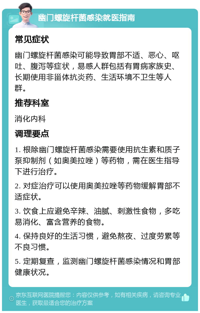 幽门螺旋杆菌感染就医指南 常见症状 幽门螺旋杆菌感染可能导致胃部不适、恶心、呕吐、腹泻等症状，易感人群包括有胃病家族史、长期使用非甾体抗炎药、生活环境不卫生等人群。 推荐科室 消化内科 调理要点 1. 根除幽门螺旋杆菌感染需要使用抗生素和质子泵抑制剂（如奥美拉唑）等药物，需在医生指导下进行治疗。 2. 对症治疗可以使用奥美拉唑等药物缓解胃部不适症状。 3. 饮食上应避免辛辣、油腻、刺激性食物，多吃易消化、富含营养的食物。 4. 保持良好的生活习惯，避免熬夜、过度劳累等不良习惯。 5. 定期复查，监测幽门螺旋杆菌感染情况和胃部健康状况。