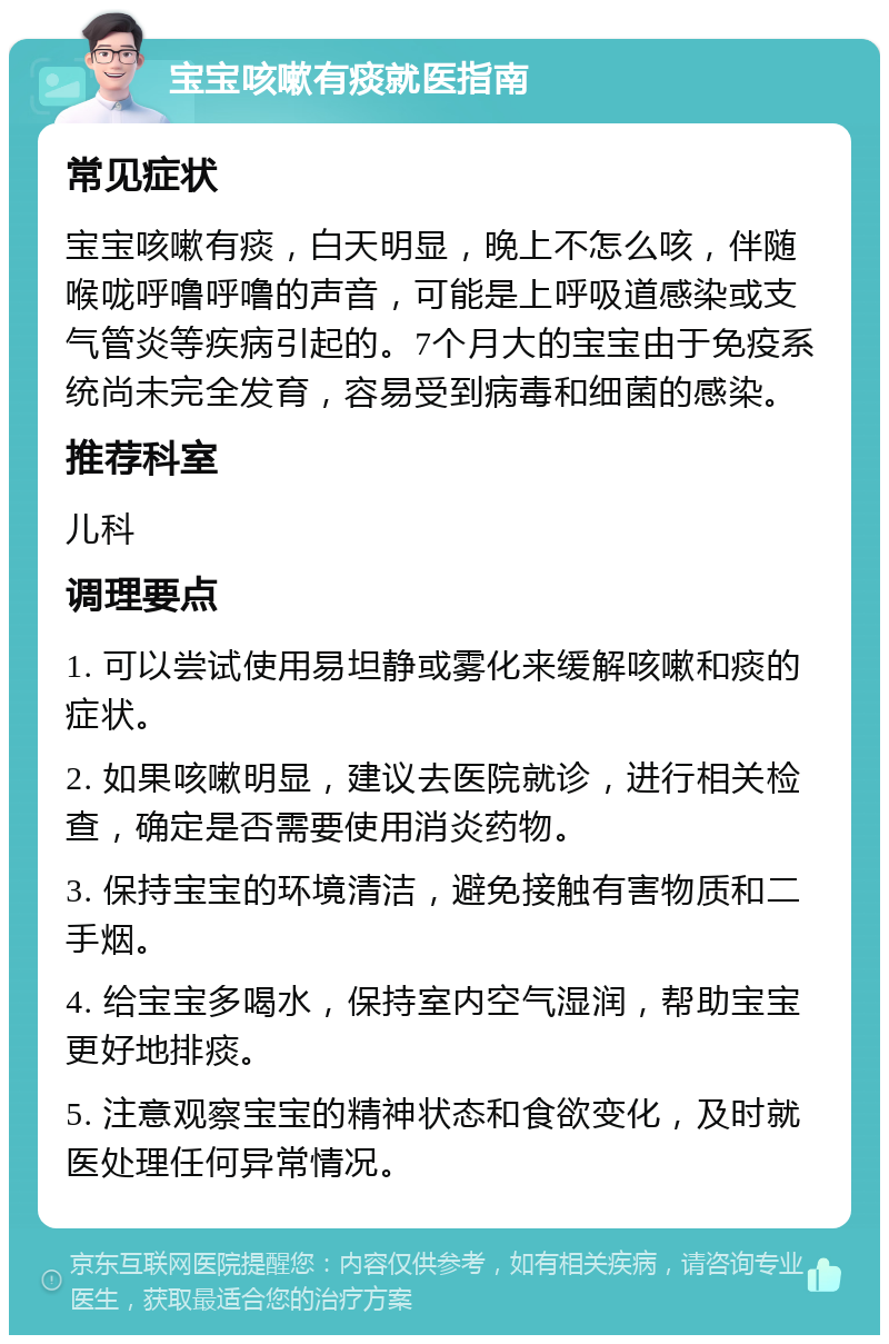 宝宝咳嗽有痰就医指南 常见症状 宝宝咳嗽有痰，白天明显，晚上不怎么咳，伴随喉咙呼噜呼噜的声音，可能是上呼吸道感染或支气管炎等疾病引起的。7个月大的宝宝由于免疫系统尚未完全发育，容易受到病毒和细菌的感染。 推荐科室 儿科 调理要点 1. 可以尝试使用易坦静或雾化来缓解咳嗽和痰的症状。 2. 如果咳嗽明显，建议去医院就诊，进行相关检查，确定是否需要使用消炎药物。 3. 保持宝宝的环境清洁，避免接触有害物质和二手烟。 4. 给宝宝多喝水，保持室内空气湿润，帮助宝宝更好地排痰。 5. 注意观察宝宝的精神状态和食欲变化，及时就医处理任何异常情况。