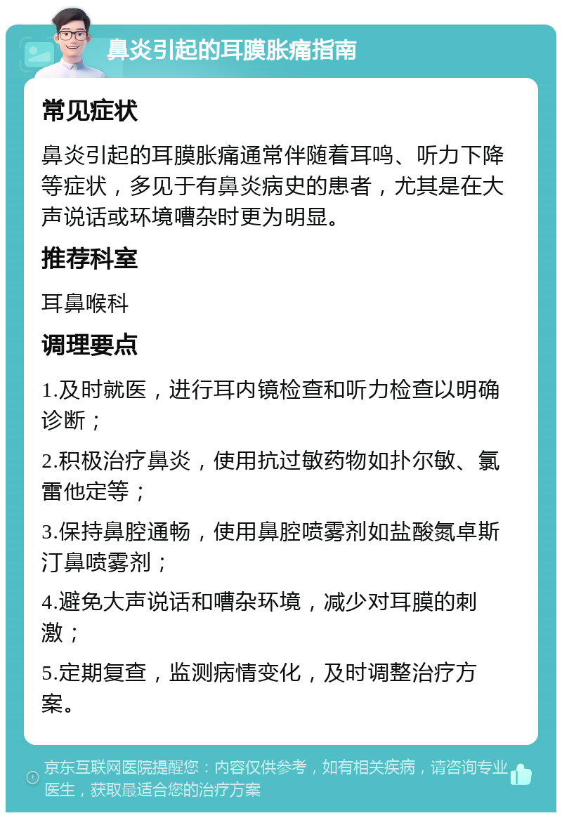 鼻炎引起的耳膜胀痛指南 常见症状 鼻炎引起的耳膜胀痛通常伴随着耳鸣、听力下降等症状，多见于有鼻炎病史的患者，尤其是在大声说话或环境嘈杂时更为明显。 推荐科室 耳鼻喉科 调理要点 1.及时就医，进行耳内镜检查和听力检查以明确诊断； 2.积极治疗鼻炎，使用抗过敏药物如扑尔敏、氯雷他定等； 3.保持鼻腔通畅，使用鼻腔喷雾剂如盐酸氮卓斯汀鼻喷雾剂； 4.避免大声说话和嘈杂环境，减少对耳膜的刺激； 5.定期复查，监测病情变化，及时调整治疗方案。