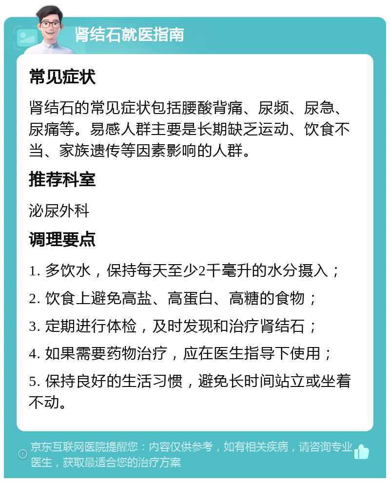 肾结石就医指南 常见症状 肾结石的常见症状包括腰酸背痛、尿频、尿急、尿痛等。易感人群主要是长期缺乏运动、饮食不当、家族遗传等因素影响的人群。 推荐科室 泌尿外科 调理要点 1. 多饮水，保持每天至少2千毫升的水分摄入； 2. 饮食上避免高盐、高蛋白、高糖的食物； 3. 定期进行体检，及时发现和治疗肾结石； 4. 如果需要药物治疗，应在医生指导下使用； 5. 保持良好的生活习惯，避免长时间站立或坐着不动。