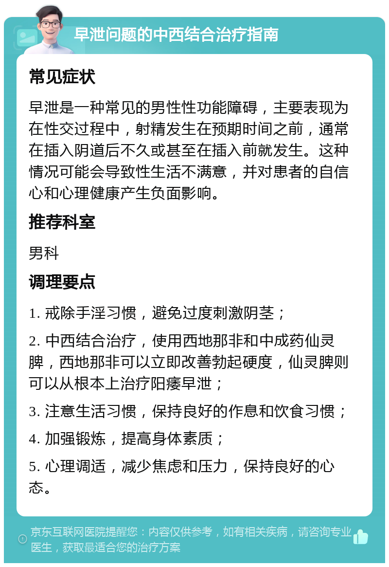 早泄问题的中西结合治疗指南 常见症状 早泄是一种常见的男性性功能障碍，主要表现为在性交过程中，射精发生在预期时间之前，通常在插入阴道后不久或甚至在插入前就发生。这种情况可能会导致性生活不满意，并对患者的自信心和心理健康产生负面影响。 推荐科室 男科 调理要点 1. 戒除手淫习惯，避免过度刺激阴茎； 2. 中西结合治疗，使用西地那非和中成药仙灵脾，西地那非可以立即改善勃起硬度，仙灵脾则可以从根本上治疗阳痿早泄； 3. 注意生活习惯，保持良好的作息和饮食习惯； 4. 加强锻炼，提高身体素质； 5. 心理调适，减少焦虑和压力，保持良好的心态。