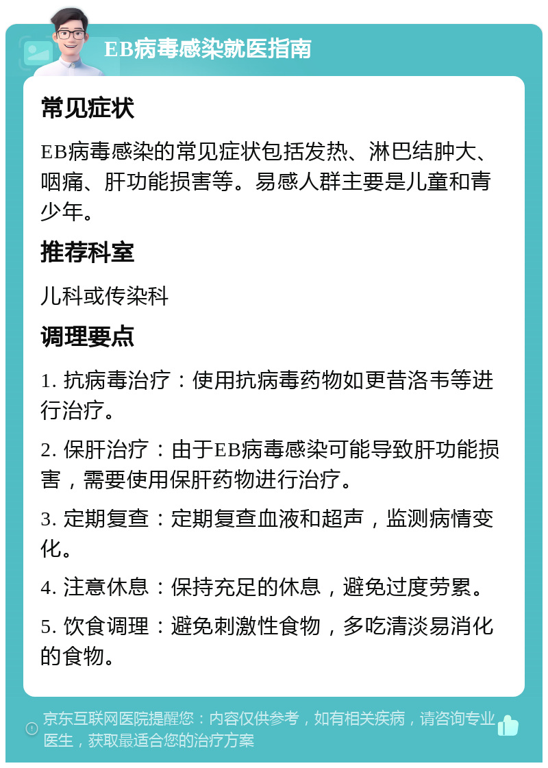 EB病毒感染就医指南 常见症状 EB病毒感染的常见症状包括发热、淋巴结肿大、咽痛、肝功能损害等。易感人群主要是儿童和青少年。 推荐科室 儿科或传染科 调理要点 1. 抗病毒治疗：使用抗病毒药物如更昔洛韦等进行治疗。 2. 保肝治疗：由于EB病毒感染可能导致肝功能损害，需要使用保肝药物进行治疗。 3. 定期复查：定期复查血液和超声，监测病情变化。 4. 注意休息：保持充足的休息，避免过度劳累。 5. 饮食调理：避免刺激性食物，多吃清淡易消化的食物。